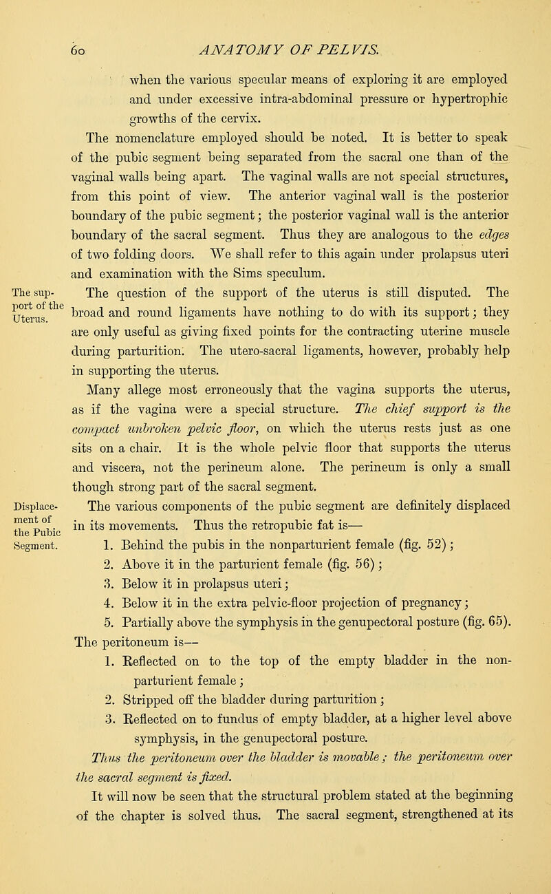 Displace- ment of the Pubic Segment. when the various specular means of exploring it are employed and under excessive intra-abdominal pressure or hypertrophic growths of the cervix. The nomenclature employed should he noted. It is better to speak of the pubic segment being separated from the sacral one than of the vaginal walls being apart. The vaginal walls are not special structures, from this point of view. The anterior vaginal wall is the posterior boundary of the pubic segment; the posterior vaginal wall is the anterior boundary of the sacral segment. Thus they are analogous to the edges of two folding doors. We shall refer to this again under prolapsus uteri and examination with the Sims speculum. The question of the support of the uterus is still disputed. The broad and round ligaments have nothing to do with its support; they are only useful as giving fixed points for the contracting uterine muscle during parturition. The utero-sacral ligaments, however, probably help in supporting the uterus. Many allege most erroneously that the vagina supports the uterus, as if the vagina were a special structure. The chief support is the compact unbroken pelvic floor, on which the uterus rests just as one sits on a chair. It is the whole pelvic floor that supports the uterus and viscera, not the perineum alone. The perineum is only a small though strong part of the sacral segment. The various components of the pubic segment are definitely displaced in its movements. Thus the retropubic fat is— 1. Behind the pubis in the nonparturient female (fig. 52); 2. Above it in the parturient female (fig. 56); 3. Below it in prolapsus uteri; 4. Below it in the extra pelvic-floor projection of pregnancy; 5. Partially above the symphysis in the genupectoral posture (fig. 65). The peritoneum is— 1. Keflected on to the top of the empty bladder in the non- parturient female; 2. Stripped off the bladder during parturition; 3. Reflected on to fundus of empty bladder, at a higher level above symphysis, in the genupectoral posture. Thus the peritoneum over the bladder is movable ; the peritoneum over the sacral segment is fixed. It will now be seen that the structural problem stated at the beginning of the chapter is solved thus. The sacral segment, strengthened at its