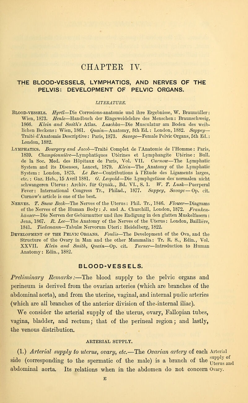 THE BLOOD-VESSELS, LYMPHATICS, AND NERVES OF THE PELVIS: DEVELOPMENT OF PELVIC ORGANS. LITERATURE. Blood-vessels. Hyrtl—Die Corrosions-anatomie und Hire Ergebnisse, W. Braumiiller: Wien, 1873. Henle—Handbuch der Eingeweidelehre des Menschen: Braunschweig, 1866. Klein and Smith's Atlas. Luschka—Die Musculatur am Boden des weib- lichen Beckens: Wien, 1861. Quain—Anatomy, 8th Ed.: London, 1882. Sappey— Traite dAnatomie Descriptive: Paris, 1873. Savage—Female Pelvic Organs, 5th Ed.: London,1882. Lymphatics. Bourgery and Jacob—Traite Complet de l'Anatomie de 1'Homme: Paris, 1839. Championniere—Lymphatiques Uterines et Lymphangite Uterine: Bull, de la Soc. Med. des Hopitaux de Paris, Vol. VII. Curnow—The Lymphatic System and its Diseases, Lancet, 1879. Klein—The ^Anatomy of the Lymphatic System: London, 1873. Le Bee—Contributions a l'Etude des Ligaments larges, etc.: Gaz. Heb., 15 Avril 1881. G. Leopold—Die Lymphgefasse des normalen nicht sclrwangeren Uterus: Archiv. fur Gynak., Bd. VI., S. 1. W. T. Lush—Puerperal Fever: International Congress Tr., Philad., 1877. Sappey, Savage—Op. cit. Curnow's article is one of the best. Nerves. T. Snow Beck—The Nerves of the Uterus: Phil. Tr., 1846. Flower—Diagrams of the Nerves of the Human Body: J. and A. Churchill, London, 1872. Franken- hauser—Die Nerven der Gebarmutter und ihre Endigung in den glatten Muskelfasern: Jena, 1867. B. Lee—The Anatomy of the Nerves of the Uterus: London, Bailliere, 1841. Tiedemann—Tabulse Nervorum Uteri: Heidelberg, 1822. Development of the Pelvic Organs. Foulis—The Development of the Ova, and the Structure of the Ovary in Man and the other Mammalia: Tr. R. S., Edin., Vol. XXVII. Klein and Smith, Quain—Op. cit. Turner—Introduction to Human Anatomy: Edin., 1882. BLOOD-VESSELS. Preliminary Remarks:—The blood supply to the pelvic organs and perineum is derived from the ovarian arteries (which are branches of the abdominal aorta), and from the uterine, vaginal, and internal pudic arteries (which are all branches of the anterior division of the-internal iliac). We consider the arterial supply of the uterus, ovary, Fallopian tubes, vagina, bladder, and rectum; that of the perineal region; and lastly, the venous distribution. ARTERIAL SUPPLY. (1.) Arterial supply to uterus, ovary, etc.—The Ovarian artery of each Arterial side (corresponding to the spermatic of the male) is a branch of the tjZ^Z nd abdominal aorta. Its relations when in the abdomen do not concern Ovary.