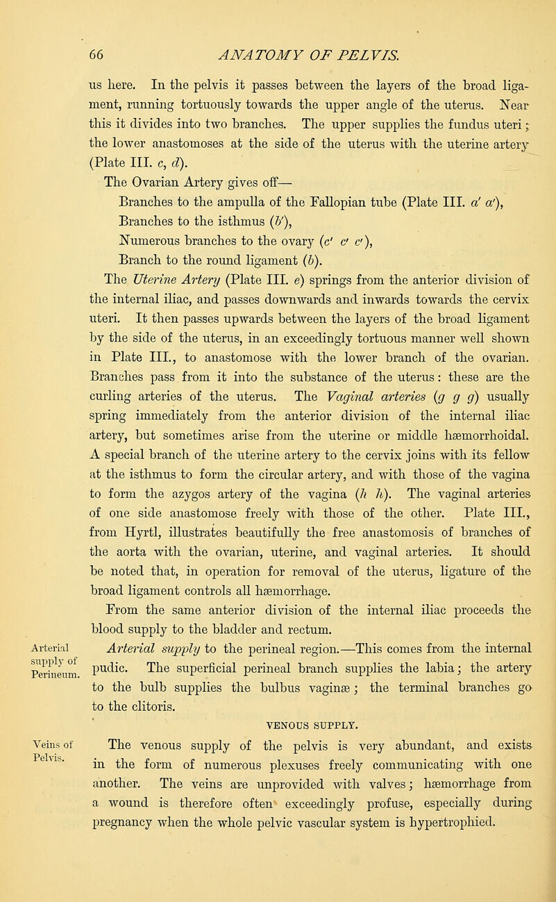 Arterial supply of Perineum. Veins of Pelvis. us here. In the pelvis it passes between the layers of the broad liga- ment, running tortuously towards the upper angle of the uterus. Near this it divides into two branches. The upper supplies the fundus uteri; the lower anastomoses at the side of the uterus with the uterine artery (Plate III. c, cl). The Ovarian Artery gives off— Branches to the ampulla of the Fallopian tube (Plate III. a' a'), Branches to the isthmus (b'), Numerous branches to the ovary (c' & c), Branch to the round ligament (b). The Uterine Artery (Plate III. e) springs from the anterior division of the internal iliac, and passes downwards and inwards towards the cervix uteri. It then passes upwards between the layers of the broad ligament by the side of the uterus, in an exceedingly tortuous manner well shown in Plate III., to anastomose with the lower branch of the ovarian. Branches pass from it into the substance of the uterus: these are the curling arteries of the uterus. The Vaginal arteries (g g g) usually spring immediately from the anterior division of the internal iliac artery, but sometimes arise from the uterine or middle haemorrhoidal. A special branch of the uterine artery to the cervix joins with its fellow at the isthmus to form the circular artery, and with those of the vagina to form the azygos artery of the vagina (k h). The vaginal arteries of one side anastomose freely with those of the other. Plate III., from Hyrtl, illustrates beautifully the free anastomosis of branches of the aorta with the ovarian, uterine, and vaginal arteries. It should be noted that, in operation for removal of the uterus, ligature of the broad ligament controls all haemorrhage. Prom the same anterior division of the internal iliac proceeds the blood supply to the bladder and rectum. Arterial supply to the perineal region.—This comes from the internal pudic. The superficial perineal branch supplies the labia; the artery to the bulb supplies the bulbus vaginas; the terminal branches go to the clitoris. VENOUS SUPPLY. The venous supply of the pelvis is very abundant, and exists in the form of numerous plexuses freely communicating with one another. The veins are unprovided with valves; haemorrhage from a wound is therefore often exceedingly profuse, especially during pregnancy when the whole pelvic vascular system is hypertrophied.