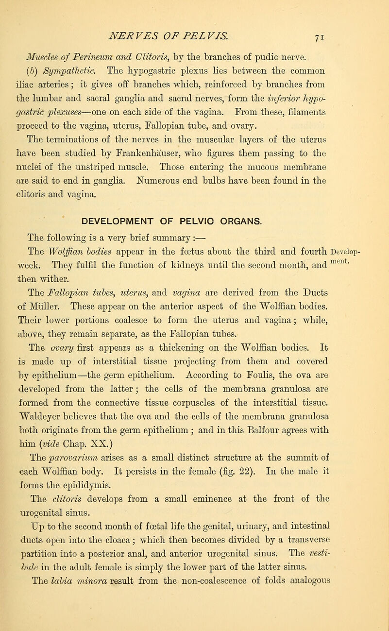 Muscles of Perineum and Clitoris, by the branches of pudic nerve. (b) Sympathetic. The hypogastric plexus lies between the common iliac arteries; it gives off branches which, reinforced by branches from the lumbar and sacral ganglia and sacral nerves, form the inferior hypo- gastric plexuses—one on each side of the vagina. From these, filaments proceed to the vagina, uterus, Fallopian tube, and ovary. The terminations of the nerves in the muscular layers of the uterus have been studied by Frankenhauser, who figures them passing to the nuclei of the unstriped muscle. Those entering the mucous membrane are said to end in ganglia. Numerous end bulbs have been found in the clitoris and vagina. DEVELOPMENT OF PELVIC ORGANS. The following is a very brief summary :— The Wolffian bodies appear in the foetus about the third and fourth Develop- week. They fulfil the function of kidneys until the second month, and men ' then wither. The Pallopian tubes, uterus, and vagina are derived from the Ducts of Muller. These appear on the anterior aspect of the Wolffian bodies. Their lower portions coalesce to form the uterus and vagina; while, above, they remain separate, as the Fallopian tubes. The ovary first appears as a thickening on the Wolffian bodies. It is made up of interstitial tissue projecting from them and covered by epithelium—the germ epithelium. According to Foulis, the ova are developed from the latter; the cells of the membrana granulosa are formed from the connective tissue corpuscles of the interstitial tissue. Waldeyer believes that the ova and the cells of the membrana granulosa both originate from the germ epithelium ; and in this Balfour agrees with him (vide Chap. XX.) The parovarium arises as a small distinct structure at the summit of each Wolffian body. It persists in the female (fig. 22), In the male it forms the epididymis. The clitoris develops from a small eminence at the front of the urogenital sinus. Up to the second month of foetal life the genital, urinary, and intestinal ducts open into the cloaca; which then becomes divided by a transverse partition into a posterior anal, and anterior urogenital sinus. The vesti- bule in the adult female is simply the lower part of the latter sinus. The labia minora result from the non-coalescence of folds analogous