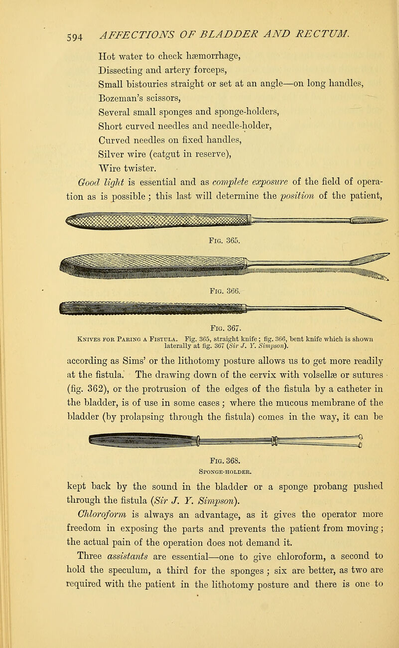 Hot water to check haemorrhage, Dissecting and artery forceps, Small bistouries straight or set at an angle—on long handles, Bozeman's scissors, Several small sponges and sponge-holders, Short curved needles and needle-holder, Curved needles on fixed handles, Silver wire (catgut in reserve), Wire twister. Good light is essential and as complete exposure of the field of opera- tion as is possible ; this last will determine the position of the patient, Fig. 365. lLi.iiu!.J.: „iii i„;..ii:.u,;..i.;.:ii.;;.i.:,ii,,i,ii,,:i.,;lij| Fig. 366. Fig. 367. Knives for Paring a Fistula. Fig. 365, straight knife; fig. 366, bent knife which is shown laterally at fig. 367 (Sir J. Y. Simpson). according as Sims' or the lithotomy posture allows us to get more readily at the fistula. The drawing down of the cervix with volsellae or sutures (fig. 362), or the protrusion of the edges of the fistula by a catheter in the bladder, is of use in some cases; where the mucous membrane of the bladder (by prolapsing through the fistula) comes in the way, it can be Fig. 368. Sponge-holder. kept back by the sound in the bladder or a sponge probang pushed through the fistula (Sir J. Y. Simpson). Chloroform is always an advantage, as it gives the operator more freedom in exposing the parts and prevents the patient from moving; the actual pain of the operation does not demand it. Three assistants are essential—one to give chloroform, a second to hold the speculum, a third for the sponges ; six are better, as two are required with the patient in the lithotomy posture and there is one to