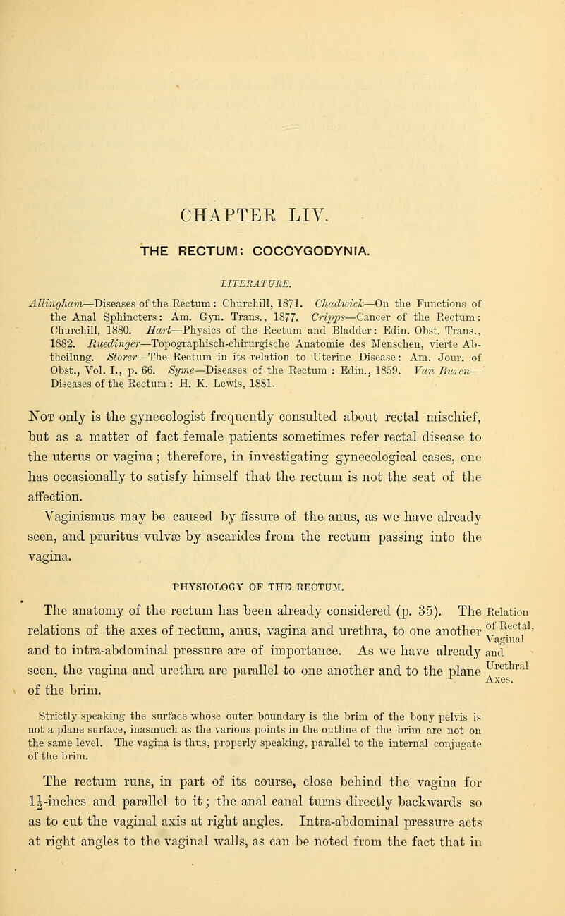 CHAPTER LIV. THE RECTUM: COCCYGODYNIA. LITERATURE. Allingham—Diseases of the Rectum: Churchill, 1871. Uhadwick—On the Functions of the Anal Sphincters: Am. Gyn. Trans., 1877. Cripps—Cancer of the Rectum: Churchill, 1880. Hart—Physics of the Rectum and Bladder: Edin. Obst. Trans., 1882. Rueclinger—Topographisch-chirurgische Anatomie des Menschen, vierte Ab- theilung. Storer—The Rectum in its relation to Uterine Disease: Am. Jour, of Obst., Vol. L, p. 66. Syme—Diseases of the Rectum : Edin., 1859. Van Buren—' Diseases of the Rectum : H. K. Lewis, 1881. Not only is the gynecologist frequently consulted about rectal mischief, but as a matter of fact female patients sometimes refer rectal disease to the uterus or vagina; therefore, in investigating gynecological cases, one has occasionally to satisfy himself that the rectum is not the seat of the affection. Vaginismus may be caused by fissure of the anus, as we have already seen, and pruritus vulva? by ascarides from the rectum passing into the vagina. PHYSIOLOGY OP THE EECTUM. The anatomy of the rectum has been already considered (p. 35). The Relation relations of the axes of rectum, anus, vagina and urethra, to one another ° Rectal> . Vaginal and to intra-abdominal pressure are of importance. As we have already and seen, the vagina and urethra are parallel to one another and to the plane Uretnral 1 x Axes. of the brim. Strictly speaking the surface whose outer boundary is the brim of the bony pelvis is not a plane surface, inasmuch as the various points in the outline of the brim are not on the same level. The vagina is thus, properly speaking, parallel to the internal conjugate of the brim. The rectum runs, in part of its course, close behind the vagina for 1^-inches and parallel to it; the anal canal turns directly backwards so as to cut the vaginal axis at right angles. Intra-abdominal pressure acts at right angles to the vaginal walls, as can be noted from the fact that in