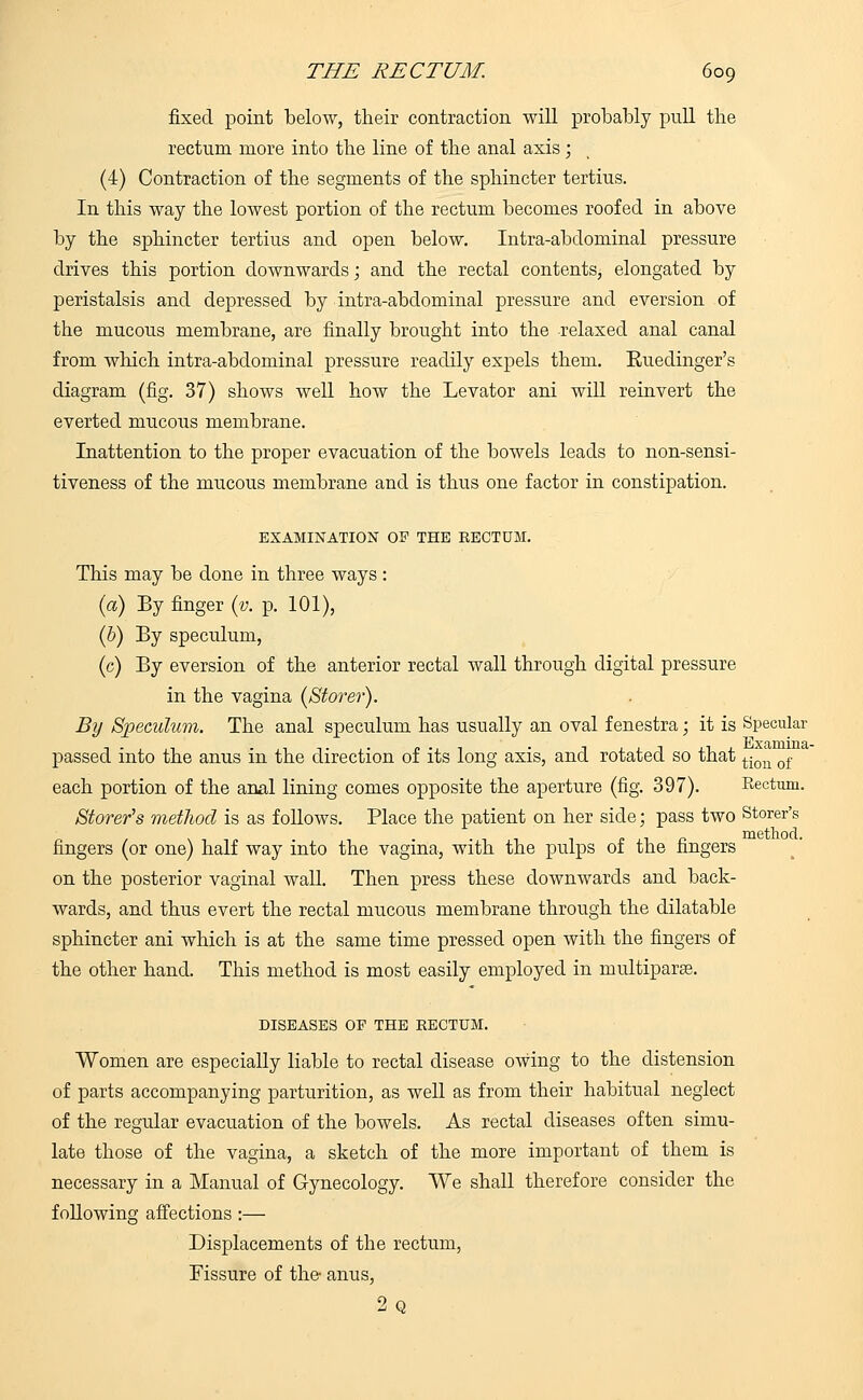 fixed point below, their contraction will probably pull tbe rectum more into tbe line of tbe anal axis; (4) Contraction of tbe segments of the sphincter tertius. In this way the lowest portion of the rectum becomes roofed in above by the sphincter tertius and open below. Intra-abdominal pressure drives this portion downwards; and the rectal contents, elongated by peristalsis and depressed by intra-abdominal pressure and eversion of the mucous membrane, are finally brought into the relaxed anal canal from which intra-abdominal pressure readily expels them. Euedinger's diagram (fig. 37) shows well how the Levator ani will reinvert the everted mucous membrane. Inattention to the proper evacuation of the bowels leads to non-sensi- tiveness of the mucous membrane and is thus one factor in constipation. EXAMINATION OF THE RECTUM. This may be done in three ways: (a) By finger (v. p. 101), (b) By speculum, (c) By eversion of the anterior rectal wall through digital pressure in the vagina {Stover). By Speculum. The anal speculum has usually an oval fenestra; it is Specular passed into the anus in the direction of its long axis, and rotated so that ti(m of each portion of the anal lining comes opposite the aperture (fig. 397). Rectum. Stover's method is as follows. Place the patient on her side; pass two Storer's fingers (or one) half way into the vagina, with the pulps of the fingers on the posterior vaginal wall. Then press these downwards and back- wards, and thus evert the rectal mucous membrane through the dilatable sphincter ani which is at the same time pressed open with the fingers of the other hand. This method is most easily employed in multiparas. DISEASES OF THE EECTUM. Women are especially liable to rectal disease owing to the distension of parts accompanying parturition, as well as from their habitual neglect of the regular evacuation of the bowels. As rectal diseases often simu- late those of the vagina, a sketch of the more important of them is necessary in a Manual of Gynecology. We shall therefore consider the foUowing affections :— Displacements of tbe rectum, Fissure of the- anus, 9 o