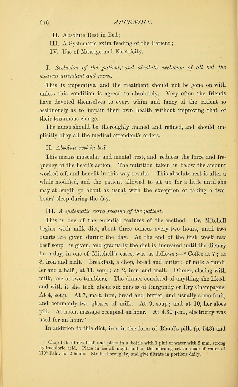 II. Absolute Eest in Bed; III. A Systematic extra feeding of the Patient; IV. Use of Massage and Electricity. I. Seclusion of the patient,' and absolute exclusion of all but the medical attendant and nurse. This is imperative, and the treatment should not be gone on with unless this condition is agreed to absolutely. Very often the friends have devoted themselves to every whim and fancy of the patient so assiduously as to impair their own health without improving that of their tyrannous charge. The nurse should be thoroughly trained and refined, and should im- plicitly obey all the medical attendant's orders. II. Absolute rest in bed. This means muscular and mental rest, and reduces the force and fre- quency of the heart's action. The nutrition taken is below the amount worked off, and benefit in this way results. This absolute rest is after a while modified, and the patient allowed to sit up for a little until she may at length go about as usual, with the exception of taking a two- hours' sleep during the day. III. A systematic extra feeding of the patient. This is one of the essential features of the method. Dr. Mitchell begins with milk diet, about three ounces every two hours, until two quarts are given during the day. At the end of the first week raw beef soup1 is given, and gradually the diet is increased until the dietary for a day, in one of Mitchell's cases, was as follows :— Coffee at 7; at 8, iron and malt. Breakfast, a chop, bread and butter; of milk a tumb- ler and a half; at 11, soup; at 2, iron and malt. Dinner, closing with milk, one or two tumblers. The dinner consisted of anything she liked, and with it she took about six ounces of Burgundy or Dry Champagne. At 4, soup. At 7, malt, iron, bread and butter, and usually some fruit, and commonly two glasses of milk. At 9, soup; and at 10, her aloes pill. At noon, massage occupied an hour. At 4.30 p.m., electricity was used for an hour. In addition to this diet, iron in the form of Blaud's pills (p. 543) and 1 Chop 1 lb. of raw beef, and place in a bottle with 1 pint of water with 5 mm. strong hydrochloric acid. Place in ice all night, and in the morning set in a pan of water at 110° Fahr. for 2 hours. Strain thoroughly, and give filtrate in portions daily.