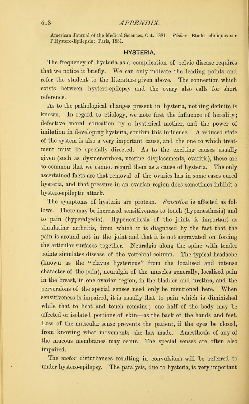 American Journal of the Medical Sciences, Oct. 1881. Richer—Etudes cliniques sur 1'Hystero-Epilepsie: Paris, 1881. HYSTERIA. The frequency of hysteria as a complication of pelvic disease requires that we notice it briefly. We can only indicate the leading points and refer the student to the literature given above. The connection which exists between hystero-epilepsy and the ovary also calls for short reference. As to the pathological changes present in hysteria, nothing definite is known. In regard to etiology, we note first the influence of heredity; defective moral education by a hysterical mother, and the power of imitation in developing hysteria, confirm this influence. A reduced state of the system is also a very important cause, and the one to which treat- ment must be specially directed. As to the exciting causes usually given (such as dysmenorrhcea, uterine displacements, ovaritis), these are so common that we cannot regard them as a cause of hysteria. The only ascertained facts are that removal of the ovaries has in some cases cured hysteria, and that pressure in an ovarian region does sometimes inhibit a hystero-epileptic attack. The symptoms of hysteria are protean. Sensation is affected as fol- lows. There may be increased sensitiveness to touch (hypersesthesia) and to pain (hyperalgesia). Hyperaesthesia of the joints is important as simulating arthritis, from which it is diagnosed by the fact that the pain is around not in the joint and that it is not aggravated on forcing the articular surfaces together. Neuralgia along the spine with tender points simulates disease of the vertebral column. The typical headache (known as the  clavus hystericus from the localised and intense character of the pain), neuralgia of the muscles generally, localised pain in the breast, in one ovarian region, in the bladder and urethra, and the perversions of the special senses need only be mentioned here. When sensitiveness is impaired, it is usually that to pain which is diminished while that to heat and touch remains; one half of the body may be affected or isolated portions of skin—as the back of the hands and feet. Loss of the muscular sense prevents the patient, if the eyes be closed, from knowing what movements she has made. Anaesthesia of any of the mucous membranes may occur. The special senses are often also impaired. The motor disturbances resulting in convulsions will be referred to under hystero-epilepsy. The paralysis, due to hysteria, is very important