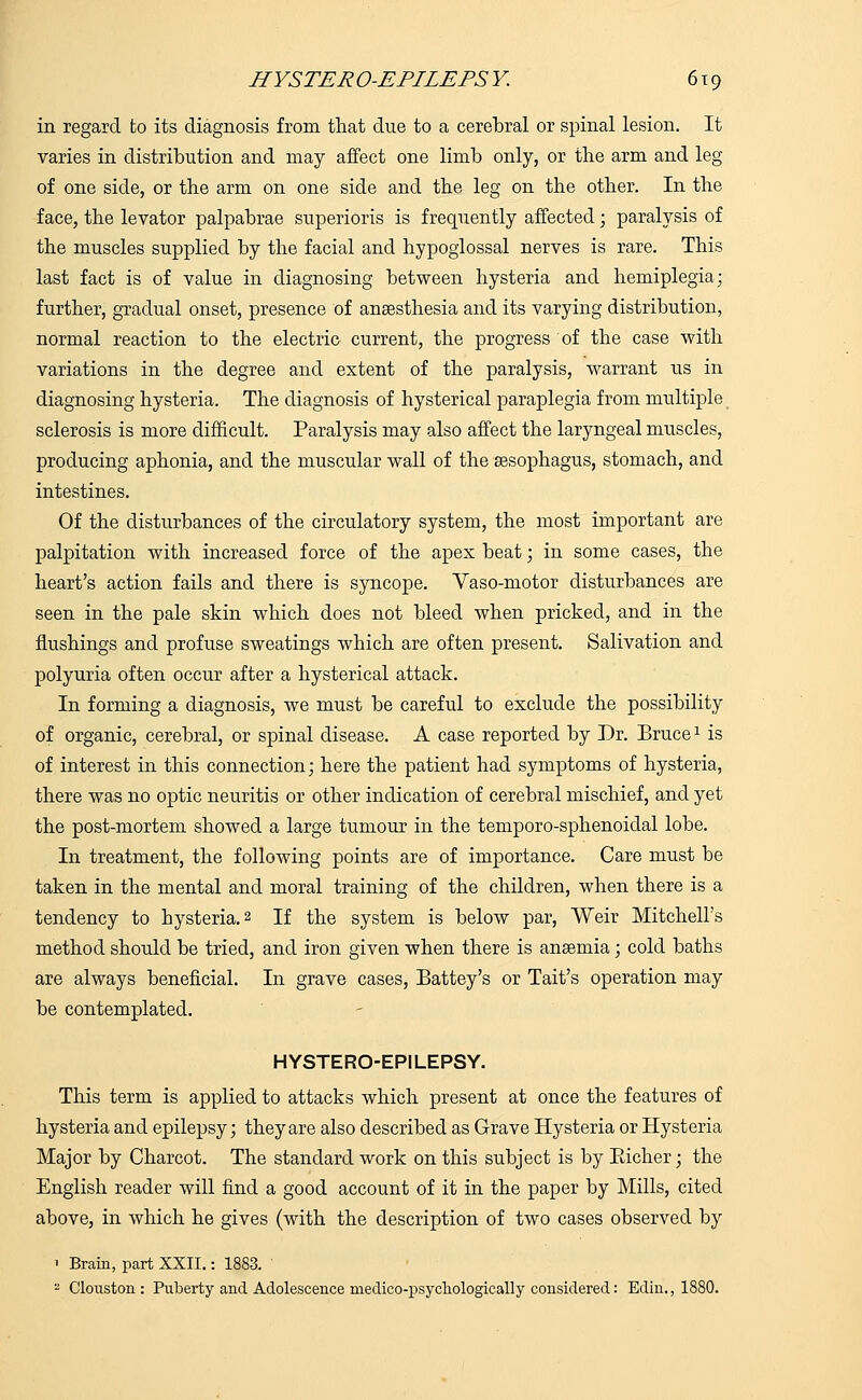 in regard to its diagnosis from that due to a cerebral or spinal lesion. It varies in distribution and may affect one limb only, or the arm and leg of one side, or the arm on one side and the leg on the other. In the face, the levator palpabrae superioris is frequently affected; paralysis of the muscles supplied by the facial and hypoglossal nerves is rare. This last fact is of value in diagnosing between hysteria and hemiplegia; further, gradual onset, presence of anaesthesia and its varying distribution, normal reaction to the electric current, the progress of the case with variations in the degree and extent of the paralysis, warrant us in diagnosing hysteria. The diagnosis of hysterical paraplegia from multiple sclerosis is more difficult. Paralysis may also affect the laryngeal muscles, producing aphonia, and the muscular wall of the sesophagus, stomach, and intestines. Of the disturbances of the circulatory system, the most important are palpitation with increased force of the apex beat; in some cases, the heart's action fails and there is syncope. Vaso-motor disturbances are seen in the pale skin which does not bleed when pricked, and in the flushings and profuse sweatings which are often present. Salivation and polyuria often occur after a hysterical attack. In forming a diagnosis, we must be careful to exclude the possibility of organic, cerebral, or spinal disease. A case reported by Dr. Bruce1 is of interest in this connection; here the patient had symptoms of hysteria, there was no optic neuritis or other indication of cerebral mischief, and yet the post-mortem showed a large tumour in the temporo-sphenoidal lobe. In treatment, the following points are of importance. Care must be taken in the mental and moral training of the children, when there is a tendency to hysteria.2 If the system is below par, Weir Mitchell's method should be tried, and iron given when there is anaemia; cold baths are always beneficial. In grave cases, Battey's or Tait's operation may be contemplated. HYSTERO-EPILEPSY. This term is applied to attacks which present at once the features of hysteria and epilepsy; they are also described as Grave Hysteria or Hysteria Major by Charcot. The standard work on this subject is by Bicher; the English reader will find a good account of it in the paper by Mills, cited above, in which he gives (with the description of two cases observed by 1 Brain, part XXII.: 1883. 2 Clouston : Piiberty and Adolescence medico-psychologically considered: Edin., 1880.