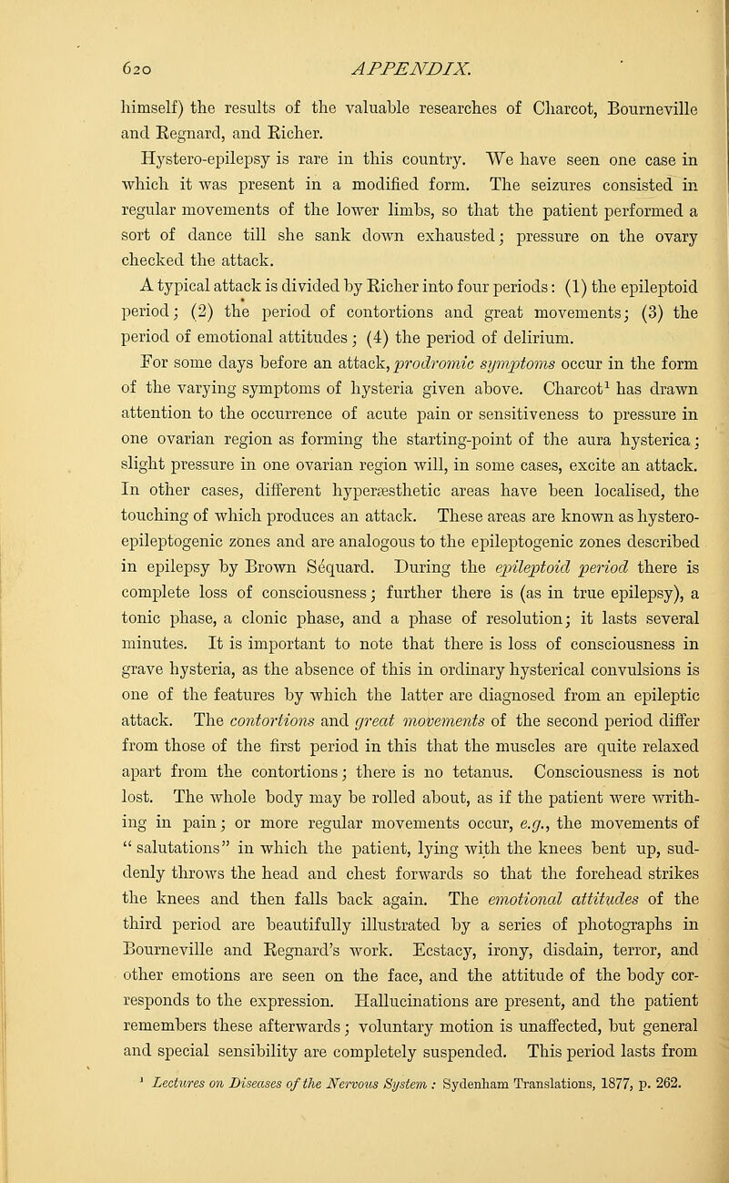 himself) the results of the valuable researches of Charcot, Bourneville and Eegnarcl, and Richer. Hystero-epilepsy is rare in this country. We have seen one case in which it was present in a modified form. The seizures consisted in regular movements of the lower limbs, so that the patient performed a sort of dance till she sank down exhausted; pressure on the ovary checked the attack. A typical attack is divided by Richer into four periods: (1) the epileptoid period; (2) the period of contortions and great movements; (3) the period of emotional attitudes; (4) the period of delirium. For some days before an attack, prodromie symptoms occur in the form of the varying symptoms of hysteria given above. Charcot1 has drawn attention to the occurrence of acute pain or sensitiveness to pressure in one ovarian region as forming the starting-point of the aura hysterica; slight pressure in one ovarian region will, in some cases, excite an attack. In other cases, different hypereesthetic areas have been localised, the touching of which produces an attack. These areas are known as hystero- epileptogenic zones and are analogous to the epileptogenic zones described in epilepsy by Brown Sequard. During the epileptoid period there is complete loss of consciousness; further there is (as in true epilepsy), a tonic phase, a clonic phase, and a phase of resolution; it lasts several minutes. It is important to note that there is loss of consciousness in grave hysteria, as the absence of this in ordinary hysterical convulsions is one of the features by which the latter are diagnosed from an epileptic attack. The contortions and great movements of the second period differ from those of the first period in this that the muscles are quite relaxed apart from the contortions; there is no tetanus. Consciousness is not lost. The whole body may be rolled about, as if the patient were writh- ing in pain; or more regular movements occur, e.g., the movements of  salutations in which the patient, lying with the knees bent up, sud- denly throws the head and chest forwards so that the forehead strikes the knees and then falls back again. The emotioned attitudes of the third period are beautifully illustrated by a series of photographs in Bourneville and Regnard's work. Ecstacy, irony, disdain, terror, and other emotions are seen on the face, and the attitude of the body cor- responds to the expression. Hallucinations are present, and the patient remembers these afterwards; voluntary motion is unaffected, but general and special sensibility are completely suspended. This period lasts from 1 Lectures on Diseases of the Nervous System : Sydenham Translations, 1877, p. 262.