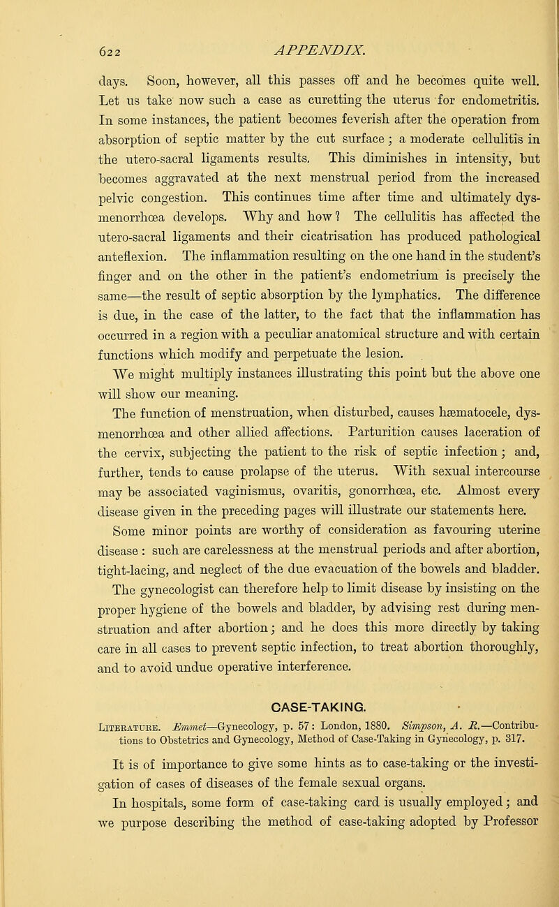 days. Soon, however, all this passes off and he becomes quite well. Let us take now such a case as curetting the uterus for endometritis. In some instances, the patient becomes feverish after the operation from absorption of septic matter by the cut surface; a moderate cellulitis in the utero-sacral ligaments results. This diminishes in intensity, but becomes aggravated at the next menstrual period from the increased pelvic congestion. This continues time after time and ultimately dys- menorrhoea develops. Why and how 1 The cellulitis has affected the utero-sacral ligaments and their cicatrisation has produced pathological anteflexion. The inflammation resulting on the one hand in the student's finger and on the other in the patient's endometrium is precisely the same—the result of septic absorption by the lymphatics. The difference is due, in the case of the latter, to the fact that the inflammation has occurred in a region with a peculiar anatomical structure and with certain functions which modify and perpetuate the lesion. We might multiply instances illustrating this point but the above one will show our meaning. The function of menstruation, when disturbed, causes hsematocele, dys- menorrhoea and other allied affections. Parturition causes laceration of the cervix, subjecting the patient to the risk of septic infection; and, further, tends to cause prolapse of the uterus. With sexual intercourse may be associated vaginismus, ovaritis, gonorrhoea, etc. Almost every disease given in the preceding pages will illustrate our statements here. Some minor points are worthy of consideration as favouring uterine disease : such are carelessness at the menstrual periods and after abortion, tight-lacing, and neglect of the due evacuation of the bowels and bladder. The gynecologist can therefore help to limit disease by insisting on the proper hygiene of the bowels and bladder, by advising rest during men- struation and after abortion; and he does this more directly by taking care in all cases to prevent septic infection, to treat abortion thoroughly, and to avoid undue operative interference. CASE-TAKING. Literature. Emmet—Gynecology, p. 57: London, 1880. Simpson, A. R.—Contribu- tions to Obstetrics and Gynecology, Method of Case-Taking in Gynecology, p. 317. It is of importance to give some hints as to case-taking or the investi- gation of cases of diseases of the female sexual organs. In hospitals, some form of case-taking card is usually employed; and we purpose describing the method of case-taking adopted by Professor
