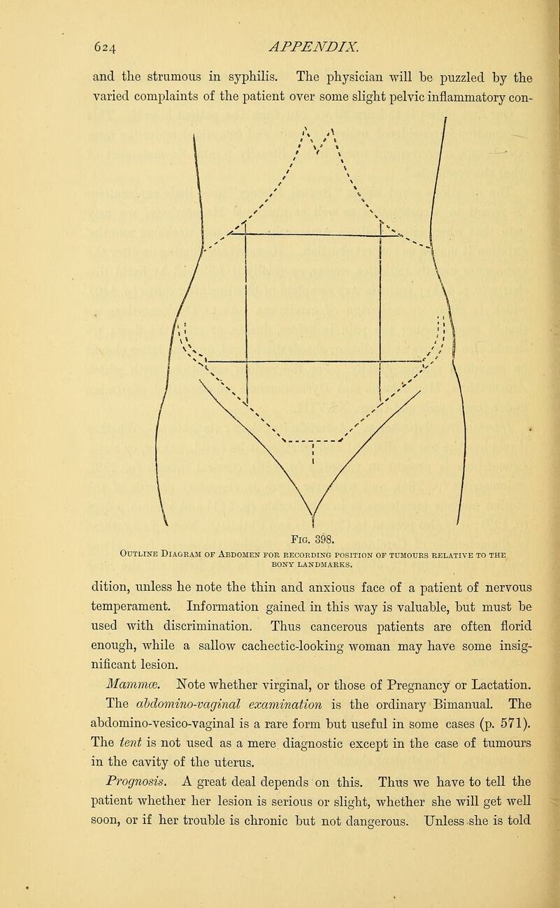 and the strumous in syphilis. The physician will be puzzled by the varied complaints of the patient over some slight pelvic inflammatory con- Fig. 398. Outline Diagram of Abdomen for recording position of tumours relative to the bony landmarks. dition, unless he note the thin and anxious face of a patient of nervous temperament. Information gained in this way is valuable, but must be used with discrimination. Thus cancerous patients are often florid enough, while a sallow cachectic-looking woman may have some insig- nificant lesion. Mammae. Note whether virginal, or those of Pregnancy or Lactation. The abdominovaginal examination is the ordinary Bimanual. The abdomino-vesico-vaginal is a rare form but useful in some cases (p. 571). The tent is not used as a mere diagnostic except in the case of tumours in the cavity of the uterus. Prognosis. A great deal depends on this. Thus we have to tell the patient whether her lesion is serious or slight, whether she will get well soon, or if her trouble is chronic but not dangerous. Unless she is told