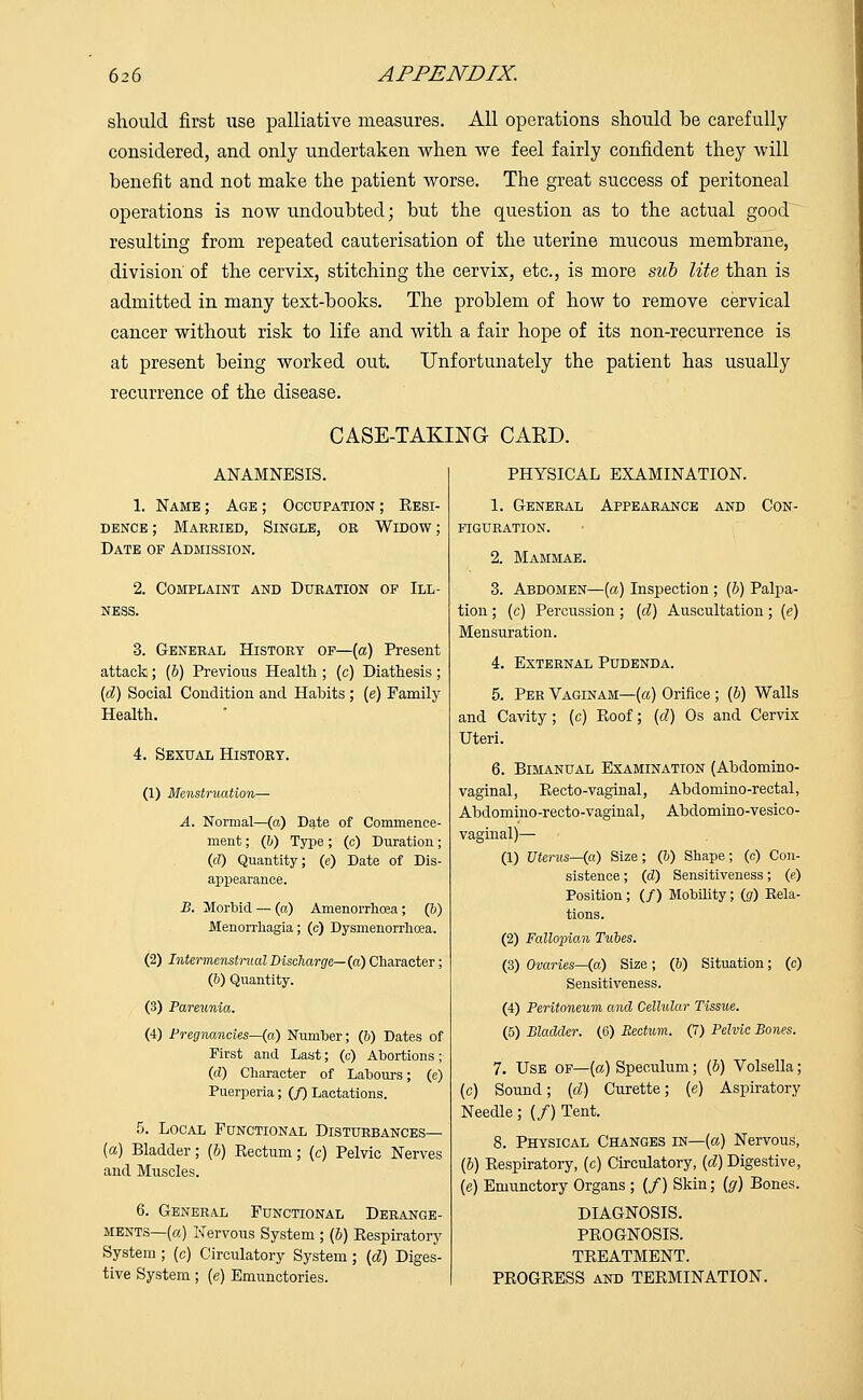 should first use palliative measures. All operations should be carefully considered, and only undertaken when we feel fairly confident they will benefit and not make the patient worse. The great success of peritoneal operations is now undoubted; but the question as to the actual good resulting from repeated cauterisation of the uterine mucous membrane, division' of the cervix, stitching the cervix, etc., is more sub lite than is admitted in many text-books. The problem of how to remove cervical cancer without risk to life and with a fair hope of its non-recurrence is at present being worked out. Unfortunately the patient has usually recurrence of the disease. CASE-TAKING CAKD. ANAMNESIS. 1. Name ; Age ; Occupation ; Resi- dence ; Married, Single, or Widow ; Date of Admission. 2. Complaint and Duration of Ill- ness. 3. General History of—(a) Present attack; (b) Previous Health ; (c) Diathesis; {d) Social Condition and Habits ; (e) Family Health. 4. Sexual History. (1) Menstruation— A. Normal—(a) Date of Commence- ment ; (b) Type; (c) Duration; (d) Quantity; (e) Date of Dis- appearance. B. Morbid —(a) Amenorrhcea ; (6) Menorrhagia; (o) Dysmenorrhea. (2) Intermenstrual Discharge—(a) Character; (b) Quantity. (3) Pareunia. (4) Pregnancies—{a) Number; (&) Dates of First and Last; (c) Abortions; (d) Character of Labours; (e) Puerperia; (/) Lactations. 5. Local Functional Disturbances— (a) Bladder; (&) Rectum; (c) Pelvic Nerves and Muscles. 6. General Functional Derange- ments—(a) Nervous System; (b) Respiratory System ; (c) Circulatory System; {d) Diges- tive System; (e) Emunctories. PHYSICAL EXAMINATION. 1. General Appearance and Con- figuration. 2. Mammae. 3. Abdomen—(a) Inspection ; (b) Palpa- tion ; (c) Percussion; (d) Auscultation; (e) Mensuration. 4. External Pudenda. 5. Per Vaginam—(a) Orifice ; (b) Walls and Cavity; (c) Roof; (d) Os and Cervix Uteri. 6. Bimanual Examination (Abdomino- vaginal, Recto-vaginal, Abdomino-rectal, Abdomino-recto-vaginal, Abdomino-vesico- vaginal)— (1) Uterus—(a) Size; (&) Shape; (c) Con- sistence ; (d) Sensitiveness; (e) Position; (/) Mobility; (g) Eela- tions. (2) Fallopian Tubes. (3) Ovaries—{a) Size; (&) Situation; (c) Sensitiveness. (4) Peritoneum and Cellular Tissue. (5) Bladder. (6) Rectum. (7) Pelvic Bones. 7. Use of—(a) Speculum; (b) Volsella; (c) Sound; (d) Curette; (e) Aspiratory Needle; (/) Tent. 8. Physical Changes in—(a) Nervous, (b) Respiratory, (c) Circulatory, (d) Digestive, (e) Emunctory Organs ; (/) Skin; (g) Bones. DIAGNOSIS. PROGNOSIS. TREATMENT. PROGRESS and TERMINATION.