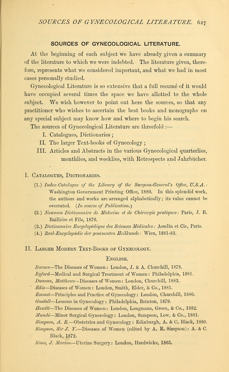 SOURCES OF GYNECOLOGICAL LITERATURE. At the beginning of each subject we have already given a summary of the literature to which we were indebted. The literature given, there- fore, represents what we considered important, and what we had in most cases personally studied. Gynecological Literature is so extensive that a full resume of it would have occupied several times the space we have allotted to the whole subject. We wish however to point out here the sources, so that any practitioner who wishes to ascertain the best books and monographs on any special subject may know how and where to begin his search. The sources of Gynecological Literature are threefold :— I.. Catalogues, Dictionaries; II. The larger Text-books of Gynecology ; III. Articles and Abstracts in the various Gynecological quarterlies, monthlies, and weeklies, Avith Retrospects and Jahrbucher. I. Catalogues, Dictionaries. (1.) Index-Catalogue of the Library of the Surgeon-General's Office, U.S.A.: Washington Government Printing Office, 1880. In this splendid work, the authors and works are arranged alphabetically; its value cannot be overrated. (In course of Publication.) (2.) Nouveau Dictionnaire ale Medecine et de Chirurgie pratiques: Paris, J. B. Bailliere et Fils, 1870. (3.) Dictionnaire Encyclopedique des Sciences Medicales: Asselin et Cie, Paris. (4.) Real-Encyclopadie der gesammten Heilkunde: Wien, 1881-83. II. Larger Modern Text-Books of Gynecology. English. Barnes—The Diseases of Women : London, J. & A. Churchill, 1878. Byford—Medical and Surgical Treatment of Women: Philadelphia, 1881. Duncan, Mattheivs—Diseases of Women: London, Churchill, 1883. Edis—Diseases of Women: London, Smith, Elder, & Co., 1881. Emmet—Principles and Practice of Gynecology: London, Churchill, 1880. Goodell—Lessons in Gynecology: Philadelphia, Brinton, 1879. Hewitt—The Diseases of Women : London, Longmans, Green, & Co., 1882. Mundi— Minor Surgical Gynecology: London, Sampson, Low, & Co., 1881. Simpson, A. R.—Obstetrics and Gynecology: Edinburgh, A. & C. Black, 1880. Simpson, Sir J. Y.—Diseases of Women (edited by A. E. Simpson): A. & C. Black, 1872. Sims, J. Marion—Uterine Surgery: London, Hardwicke, 1865.