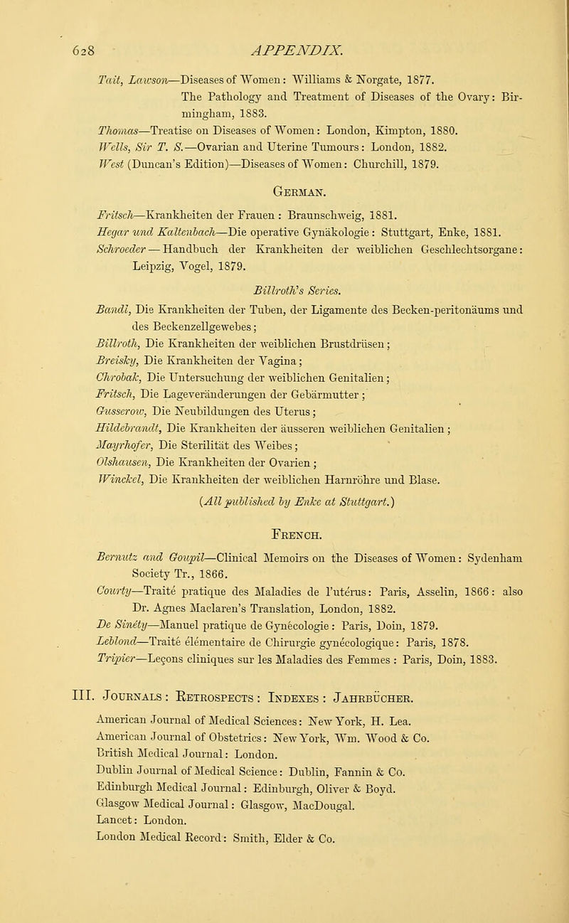 6 28 APPENDIX. Tait, Lawson—Diseases of Women: Williams & Norgate, 1877. The Pathology and Treatment of Diseases of the Ovary: Bir- mingham, 1883. Thomas—Treatise on Diseases of Women: London, Kimpton, 1880. Wells, Sir T. S.—Ovarian and Uterine Tumours: London, 1882. West (Duncan's Edition)—Diseases of Women: Churchill, 1879. German. Fritsch—Krankheiten der Frauen : Braunschweig, 1SS1. Hegar unci Kaltenbach—Die operative Gynakologie : Stuttgart, Enke, 18S1. Schroeder — Handhuch der Krankheiten der weiblichen Geschlechtsorgane: Leipzig, Yogel, 1S79. Billroth's Series. Bandl, Die Krankheiten der Tuben, der Ligamente des Becken-peritonaums und des Beckenzellgewebes; Billroth, Die Krankheiten der weiblichen Brustdriisen; Breisky, Die Krankheiten der Yagina; Qhrobak, Die Untersuchung der weiblichen Genitalien; Fritsch, Die Lageveranderungen der Gebarmutter ; Gh.6sseroiv, Die Neubildungen des Uterus; Hilclebrandt, Die Krankheiten der ausseren weiblichen Genitalien; Mayrhofer, Die Sterilitat des Weibes; Olshausen, Die Krankheiten der Ovarien; Winckcl, Die Krankheiten der weiblichen Harnrohre und Blase. {Allpublished by Enke at Stuttgart.) French. Bemutz and Goupil—Clinical Memoirs on the Diseases of Women: Sydenham Society Tr., 1866. Courty—Traite pratique des Maladies de l'uterus: Paris, Asselin, 1866: also Dr. Agnes Maclaren's Translation, London, 1882. De Sinety—Manuel pratique de Gynecologie : Paris, Doin, 1879. Leblond—Traite elementaire de Chirurgie gynecologique: Paris, 1878. Tripier—Lecons cliniques sur les Maladies des Femmes : Paris, Doin, 1883. III. Journals : Eetrospects : Indexes : Jahrbucher. American Journal of Medical Sciences: New York, H. Lea. American Journal of Obstetrics: New York, Wm. Wood & Co. British Medical Journal: London. Dublin Journal of Medical Science: Dublin, Fannin & Co. Edinburgh Medical Journal: Edinburgh, Oliver & Boyd. Glasgow Medical Journal: Glasgow, MacDougal. Lancet: London. London Medical Record: Smith, Elder & Co.