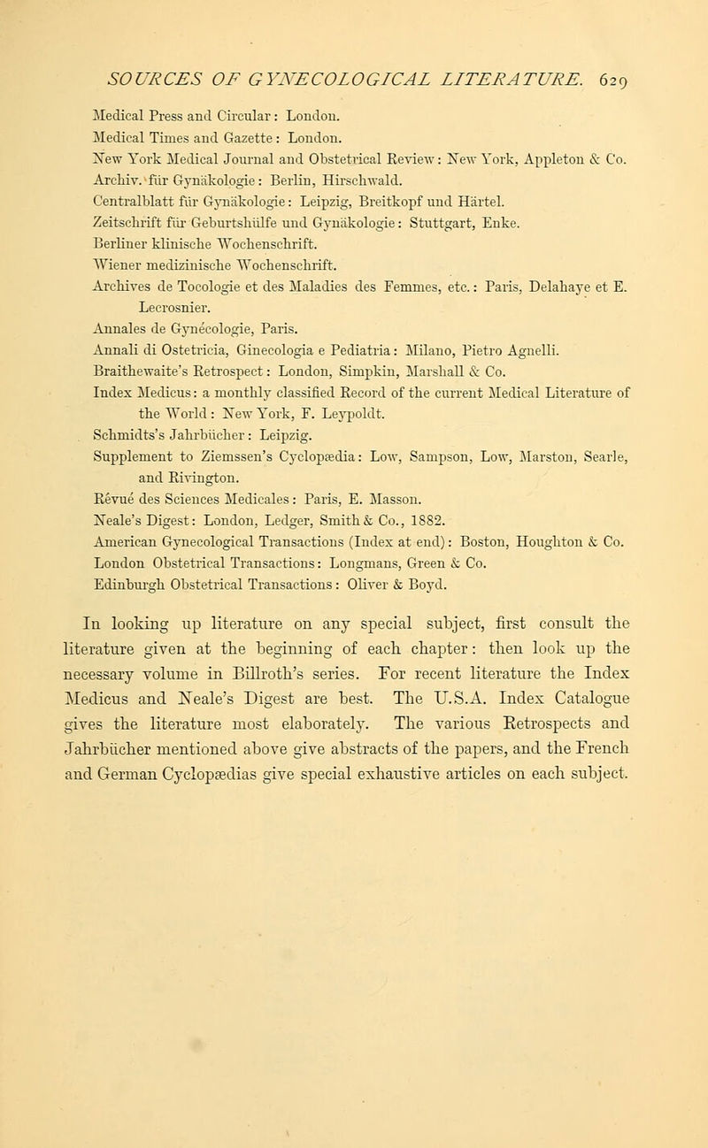 Medical Press and Circular : London. Medical Times and Gazette : London. New York Medical Journal and Obstetrical Review: New York, Appleton & Co. Archiv.fur Gyn'akologie: Berlin, Hirsckwald. Centralblatt fur Gyniikologie: Leipzig, Breitkopf unci Hartel. Zeitsckrift fur Geburtskiilfe und Gynakologie: Stuttgart, Enke. BerKner klinische Tvbckenschrift. Wiener mediziniscbe Wochenschrift. Archives de Tocologie et des Maladies des Femmes, etc.: Paris, Delahaye et E. Lecrosnier. Annales de Gynecologie, Paris. Annali di Ostetricia, Ginecologia e Pediatria: Milano, Pietro Agnelli. Braithewaite's Retrospect: London, Simpkin, Marshall & Co. Index Medicus: a monthly classified Record of the current Medical Literature of the World : New York, F. Leypoldt. Schmidts's Jahrbucher: Leipzig. Supplement to Ziemssen's Cyclopaedia: Low, Sampson, Low, Marston, Searle, and Rivington. Revue des Sciences Medicales : Paris, E. Masson. Neale's Digest: London, Ledger, Smith & Co., 1882. American Gynecological Transactions (Index at end): Boston, Houghton & Co. London Obstetrical Transactions: Longmans, Green & Co. Edinburgh Obstetrical Transactions : Oliver & Boyd. In looking up literature on any special subject, first consult the literature given at the beginning of each chapter: then look up the necessary volume in Billroth's series. For recent literature the Index Medicus and ISTeale's Digest are best. The U.S.A. Index Catalogue gives the literature most elaborately. The various Eetrospects and Jahrbucher mentioned above give abstracts of the papers, and the French and German Cyclopaedias give special exhaustive articles on each subject.