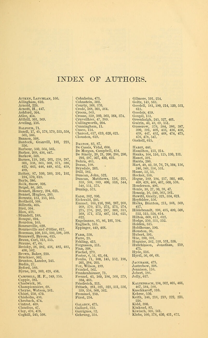 IJTOEX OF AUTHOKS. Aitken, Lauchlan, 166. Allinghani, 610. Arnold, 229. Arnott, H., 447. Ashford, 304. Atlee, 414. Atthill, 301, 369. Aveling, 116. Balfour, 71. Bandl, 17, 45, 17S, 179, 555, 55S, 561, 566. Bannon, 508. Bantock, Granvill, 191, 223, 356. Barbour, 560, 564, 565. Barker, 269, 436, 447. Barkow, 508. Barnes, 118, 241, 261, 258, 287, 301, 338, 363, 368, 371, 386, 421, 443, 446, 448, 452, 459, 499. Battey, 87, 109, 189, 191, 192, 194, 570, 619. Bayle, 386. Beck, Snow, 30S. Beigel, 86, 503. Bennet, Henry, 294, 621. Bennet, Hughes, 203. Bernutz, 151, 153, 165. Berthold, 50S. Billroth, 405. Bird, 304. Blau, 433. Blundell, 189. Bouque, 604. Bourdon, 165. Boumeville, 620. Bourneville and d'Olier, 617. Bozeman, 10S, 135, 593,59S, 599. Branrwell, Bvrom, 615. Braun, Carl,*313, 555. Braune, 47, 64. Breisky, 28, 282, 43S, 482, 483, 490, 502. Brown, Baker, 220. Bruckner, 502. Brunton, Lauder, 143. Budin, 27. Byford, 589. Byrne, 261, 369, 428, 458. Campbell, H. P., 349, 350. Cappie, 381. Chadwick, 36. Championniere, 69. Cheyne, Watson, 161. Chiari, 250, 470. Chisholm, 436. Chrobaeh, 474. Cintrat, 409. Claudius, 47. Clay, 476, 478. Cohnheini, 471. Cohnstein, 302. Courty, 36S, 370. Crede, 168, 301, 364. Croom, 563. Crosse, 359, 360, 363, 364, 374. Cruveilhier, 47, 389. Cullingworth, 204. Cunningham, 11. Cuseo, 114. Charcot, 617, 619, 620, 621. Clouston, 619. Dalton, 83, 87. De Cassis, Vidal, 604. De Morgan, Campbell, 454. De Sinety, 20, 21, 200, 286, 290, 292, 297, 307, 420, 422. Dohrn, 483. Doran, 199. Drysdale, 203. Dull, 382. Duncan, John, 522. Duncan, Matthews, 116, 225, 359, 368, 389, 400, 51S, 544, 548, 551, 573. Dunlap, 573. Bade, 382, 390. Eichwald, 203. Emmet, 106,116, 266, 267, 26S, 269, 270, 271, 272, 273, 274, 275, 276, 282, 287, 309, 313, 369, 371, 372, 487, 514, 621, 622. Engelmann, 85, S6, 191, 194. Englisch, 185. Eppinger, 449, 468. Farr, 550. Farre, 23. Fehling, 413. Fergusson, 111. Finn, 308. Fischel, 279. Foster, 6, 51, 63, 64. Foulis, 71, 100, 145, 152, 198, 201, 204, 205. Fox, Wilson, 199. Frankel, 562. Frankenhauser, 71. Freund, 43, 160, 194, 360, 379, 384, 463. Friedreich, 511. Fritsch, 281, 321, 323, 331, 336, 339, 358, 360, 362. Frommel, 250. Fitrst, 234. Galabin, 475. Gallard, 312. Garrigues, 32. Gilmore, 191, 214. Goltz, 143, 583. Goodell, 1S1, 190, 214, 520, 531, 615. Goodsir, 459. Goupil, 151. Greenhalgh, 245, 327, 401. Guerin, 40, 43, 69, 151. Gusserow, 379, 384, 386, 387, 390, 391, 405, 433, 436, 438, 439, 447, 452, 468, 474, 475, 476, 478, 547. Gaskell, 615. Habit, 446. Hamilton, 153, 214. Hanks, 104, 116, 125, 130, 131. Hanot, 391. Harris, 200. Hart, 40, 42, 58, 76, 78,104, 136, 246, 349, 356, 531. Hasse, 52, 53. Seeker 558 Hegur,'lS9,'l94, 257, 302, 405, 409, 428, 466, 467, 500, 538. Henderson, 496. Henle, 10, 27, 30, 38, 47. Hennig, 16, 240, 363, 561. Hewitt, Graily, 321, 334, 621. Heyfelder, 556. Hicks, Braxton, 211, 368, 369, 417. Hildebrandt, 398, 495, 499, 508, 512, 515, 524, 614. Hilton, 608, 611, 612. Hodge, 350, 351, 352. Holden, 515. Holdhouse, 590. Houston, 36. Hubert, 391. Hue, 390, 391. Huguier, 262, 510, 531, 538. Hutchinson, Jonathan, 219, 471. Hyde, 516. Hyrtl, 36, 66, 68. Jacubash, 475. Jastrebow, 20S. Jennison, 116. Jobert, 586. Jolly, 617. Kaltenbach, 194, 302, 405, 466, 467, 5S4, 5SS. Kaschkaroff, 310. Kehrer, 550. ' Keith, 146, 21S, 219, 222, 223, 226. Kidd, 390. Kinkead, 83. Kiwisch, 305, 561.