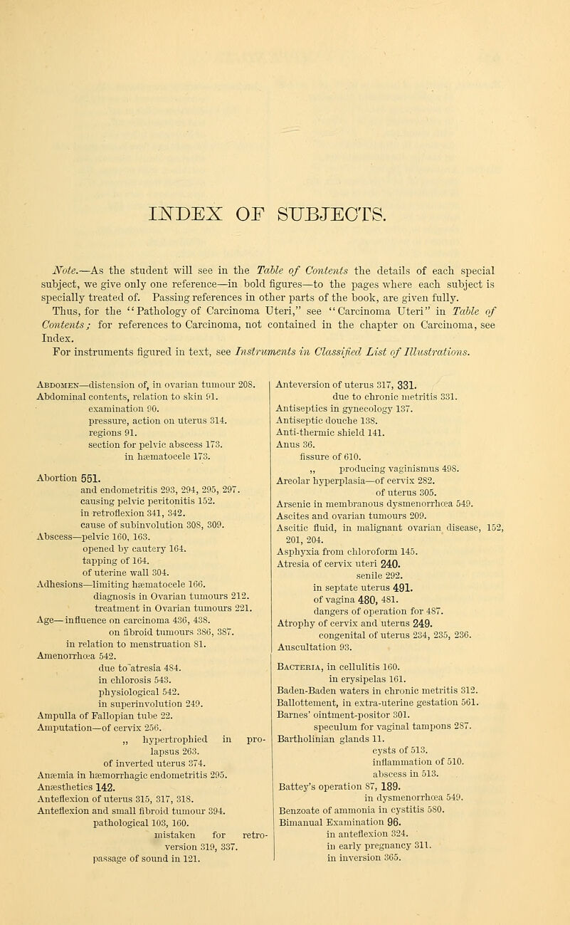 INDEX OF SUBJECTS. Note.—As the student will see in the Table of Contents the details of each special subject, we give only one reference—in bold figures—to the pages where each subject is specially treated of. Passing references in other parts of the book, are given fully. Thus, for the  Pathology of Carcinoma Uteri, see Carcinoma Uteri in Table of Contents; for references to Carcinoma, not contained in the chapter on Carcinoma, see Index. For instruments figured in text, see Instruments in Classified List of Illustrations. Abdomen—distension of, in ovarian tumour 20S. Abdominal contents, relation to skin 01. examination 90. pressure, action on uterus 314. regions 91. section for pelvic abscess 173. in hsematocele 173. Abortion 551. and endometritis 293, 294, 295, 297. causing pelvic peritonitis 152. in retroflexion 341, 342. cause of subinvolution 30S, 309. Abscess—pelvic 160, 163. opened by cautery 164. tapping of 164. of uterine wall 304. Adhesions—limiting hsematocele 166. diagnosis in Ovarian tumours 212. treatment in Ovarian tumours 221. Age—influence on carcinoma 436, 438. on fibroid tumours 3S6, 3S7. in relation to menstruation 81. Amenorrhoea 542. due to'atresia 484. in chlorosis 543. physiological 542. in superinvolution 249. Ampulla of Fallopian tube 22. Amputation—of cervix 256. ,, hypertrophied in pro- lapsus 263. of inverted uterus 374. Ansmia in hemorrhagic endometritis 295. Anajsthetics 142. Anteflexion of uterus 315, 317, 318. Anteflexion and small fibroid tumour 394. pathological 103, 160. mistaken for retro version 319, 337. passage of sound in 121. Anteversion of uterus 317, 331. due to chronic metritis 331. Antiseptics in gynecology 137. Antiseptic douche 138. Anti-thermic shield 141. Anus 36. fissure of 610. „ producing vaginismus 49S. Areolar hyperplasia—of cervix 2S2. of uterus 305. Arsenic in membranous dysmenorrhcea 549. Ascites and ovarian tumours 209. Ascitic fluid, in malignant ovarian disease, 152, 201, 204. Asphyxia from chloroform 145. Atresia of cervix uteri 240. senile 292. in septate uterus 491. of vagina 480, 481. dangers of operation for 487. Atrophy of cervix and uterus 249. congenital of uterus 234, 235, 236. Auscultation 93. Bacteria, in cellulitis 160. in erysipelas 161. Baden-Baden waters in chronic metritis 312. Ballottement, in extra-uterine gestation 561. Barnes' ointment-positor 301. speculum for vaginal tampons 2S7. Bartholinian glands 11. cysts of 513. inflammation of 510. abscess in 513. Battey's operation 87, 189. in dysmenorrhoea 549. Benzoate of ammonia in cystitis 580. Bimanual Examination 96. in anteflexion 324. in early pregnancy 311. in inversion 365.