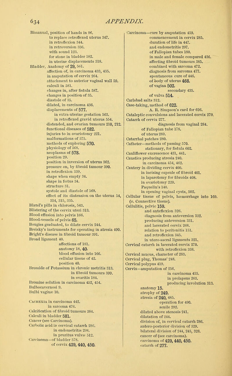 Bimanual, position of hands in 96. to replace retroflexecl uterus 347. in retroflexion 344. in retroversion 336. with sound 123. for stone in bladder 582. in uterine displacements 318. Bladder, Anatomy of 29, 501. affection of, in carcinoma 433, 435. in amputation of cervix 264. attachment to anterior vaginal wall 59. calculi in 581. changes in, after fistula 587. changes in position of 35. diastole of 35. dilated, in carcinoma 436. displacements of 577. in extra-uterine gestation 563. in retrofiexed gravid uterus 554. distended, and ovarian tumours 210, 212. functional diseases of 582. injuries to in ovariotomy 221. malformations of 575. methods of exploring 570. physiology of 56S. neoplasms of 578. position 29. position in inversion of uterus 362. pressure on, by fibroid tumour 390. in retroflexion 339. shape when empty 34. shape in foetus 34. structure 31. systole and diastole of 569. effect of its distension on the uterus 54, 314, 315, 335. Bland's pills in chlorosis, 543. Blistering of the cervix uteri 313. Blood effusion into pelvis 166. Blood-vessels of pelvis 65. Bougies graduated, to dilate cervix 244. Breisky's instruments for operating in atresia 490. Bright's disease in fibroid tumour 391. Broad ligament 40. affections of 181. anatomy 18, 40- blood effusion into 166. cellular tissue of 42. position 40. Bromide of Potassium in chronic metritis 313. in fibroid tumours 399. in ovaritis 184. Bromine solution in carcinoma 452, 454. Bulboeavernosi 9. Bulbi vagina 10. Cachexia in carcinoma 442. in sarcoma 476. Calcification of fibroid tumours 3S4. Calculi in bladder 581. Cancer (see Carcinoma). Carbolic acid in cervical catarrh 286. in endometritis 298. in pruritus vulvae 512. Carcinoma—of bladder 578. of cervix 429, 440, 450. Carcinoma—cure by amputation 459. commencement in cervix 285. duration of life in 447. and endometritis 297. of Fallopian tubes 180. in male and female compared 436. affecting fibroid tumours 385. combined with sarcoma 472. diagnosis from sarcoma 477. spontaneous cure of 446. of iody of uterus 468. of vagina 502. secondary 435. of vulva 514. Carlsbad salts 312. Case-taking, method of 622. A. B. Simpson's card for 626. Cataleptic convulsions and lacerated cervix 270. Catarrh of cervix 277. diagnosis from vaginal 284. of Fallopian tube 178. of uterus 2S9. Catarrhal patches 280. Catheter—methods of passing 570. stationary, for fistula 602. Cauliflower excrescence 431, 441. Caustics producing atresia 240. in carcinoma 454, 462. Cautery in dividing cervix 400. in incising capsule of fibroid 401. in laparotomy for fibroids 408. in ovariotomy 220. Paquelin's 140. in opening vaginal cysts, 502. Cellular tissue of pelvis, hajmorrhage into 169. (v. Connective tissue). Cellulitis, pelvic 159. and anteflexion 326. diagnosis from anteversion 332. producing anteversion 331. and lacerated cervix 268. relation to peritonitis 151. and retroflexion 345. in utero-sacral ligaments 321. Cervical catarrh in lacerated cervix 270. with retroflexion 338. Cervical mucus, character of 2S3. Cervical plug, Thomas' 248. Cervical polypus 419. Cervix—amputation of 256. in carcinoma 455. in prolapsus 263. producing involution 313. anatomy 15. atrophy of 249. atresia of 240, 4S5. operation for 490. senile 292. dilated above stenosis 241. dilatation of 244. division of, in cervical catarrh 286. antero-posterior division of 329. bilateral division of 244, 245, 328. cancer of (see carcinoma), carcinoma of 429, 440, 450. catarrh of 277.