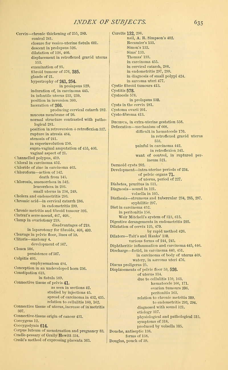 Cervix—chronic thickening of 255, 2S0. conical 241. closure for vesico-uterine fistula 601. descent in prolapsus 526. dilatation of 126, 400. displacement in retrofiexed gravid uterus 553. examination of 95. fibroid tumour of 376, 385. glands of 21. hypertrophy of 241, 254. in prolapsus 529. induration of, in carcinoma 445. in infantile uterus 233, 239. position in inversion 360. laceration of 266. producing cervical catarrh 282. mucous membrane of 20. normal structure contrasted with patho- logical 281. position in retroversion + retroflexion 337. rupture in atresia 484. stenosis of 241. in superinvolution 250. supra-vaginal amputation of 455, 460. vaginal aspect of 21. Channelled polypus, 419. Chloral in carcinoma 452. Chloride of zinc in carcinoma 463. Chloroform—action of 142. death from 145. Chlorosis, amenorrhcea in 542. leucorrhcea in 293. small uterus in 234, 249. Cholera and endometritis 293. Chromic acid—in cervical catarrh 2S6. in endometritis 299. Chronic metritis and fibroid tumour 393. Cintrat's serre-noeud, 407, 409. _ Clamp in ovariotomy 219. disadvantages of 219. in laparotomy for fibroids, 40S, 409. Cleavage in pelvic floor, lines of 59. Clitoris—anatomy 4. development of 507. Cloaca 506. persistence of 507. Colpitis 493. emphysematosa 494. Conception in an undeveloped horn 236. Constipation 613. in fistula 5S9. Connective tissue of pelvis 41. as seen in sections 42. studied by injections 45. spread of carcinoma in 432, 435. relation to cellulitis 160, 162. Connective tissue of uterus, increase of in metritis 307. Connective-tissue origin of cancer 431. Coccygeus 12. Coccygodynia 614. Corpus luteum of menstruation and pregnancy 83. Cradle-pessary of Graily Hewitt 334. Crede's method of expressing placenta 363. Curette 132, 298. nail, A. R. Simpson's 402. Recamier's 133. Simon's 133. Sims' 133. Thomas' 133. in carcinoma 455. in cervical catarrh, 2SS. in endometritis 297, 299. in diagnosis of small polypi 424. in sarcoma uteri 477. Cystic fibroid tumours 413. Cystitis 578. Cystocele 57S. in prolapsus 530. Cysts in the cervix 281. Cystoma ovarii 201. Cysto-fibroma 413. Decidua, in extra-uterine gestation 55S. Defalcation—mechanism of 60S. difficult in hematocele 170. in retrofiexed gravid uterus 553. painful in carcinoma 442. in retroflexion 341. want of control, in ruptured per- ineum 521. Dermoid cysts 202. Development—intra-uterine periods of 234. of pelvic organs 71. of uterus, period of 227. Diabetes, pruritus in 511. Diagnosis—sound in 121. volsella in 105. Diathesis—strumous and tubercular 234, 285, 297. syphilitic 297. Diet in carcinoma 452. in peritonitis 156. Weir Mitchell's system of 313, 615. Digestive derangements in endometritis 295. Dilatation of cervix 125, 470. by rapid method 426. Dilators—Tait's and Hanks' 130. various forms of 244, 245. Diphtheritic inflammation and carcinoma 445, 446. Discharge—foetid, in carcinoma 440, 451. in carcinoma of body of uterus 469. watery, in sarcoma uteri 476. Discus proligerus 25. Displacements of pelvic floor 59, 526. of uterus 314. due to cellulitis 159, 163. hsematocele 166, 171. ovarian tumours 206. peritonitis 163. relation to chronic metritis 309. to endometritis 293, 294. diagnosed with sound 121. etiology 317. physiological and pathological 315. symptoms of 31S. produced by volsella 105. Douche, antiseptic 13S. forms of 138. Douglas, pouch of 39.