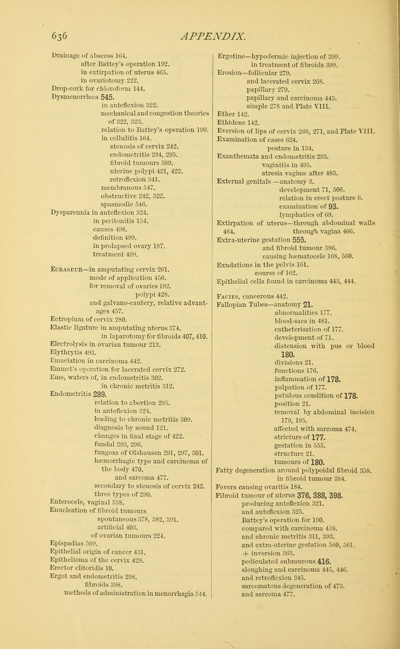 Drainage of abscess 104. after Batter's operation 192. in extirpation of uterus 4(35. in ovariotomy 222. Drop-cork for chloroform 144. Dysmenorrhea 545. in anteflexion 322. mechanical and congestion theories of 322, 323. relation to Battey's operation 190. in cellulitis 1(34. stenosis of cervix 242. endometritis 294, 295. fibroid tumours 3S9. uterine polypi 421, 422. retroflexion 341. membranous 547. obstructive 242, 322. spasmodic 546. Dyspareunia in anteflexion 324. in peritonitis 154. causes 49S. definition 499. in prolapsed ovary 1ST. treatment 499. Ecraseur—in amputating cervix 2(31. mode of application 45(3. for removal of ovaries 192. polypi 42S. and galvano-cautery, relative advant- ages 457. Ectropium of cervix 2S0. Elastic ligature in amputating uterus 374. in laparotomy for fibroids 407, 410. Electrolysis in ovarian tumour 213. Elythrytis 493. Emaciation in carcinoma 442. Emmet's operation for lacerated cervix 272. Ems, waters of, in endometritis 302. in chronic metritis 312. Endometritis 289. relation to abortion 295. in anteflexion 324. leading to chronic metritis 309. diagnosis by sound 121. changes in final stage of 422. fundal 293, 296. fungosa of Olshausen 291, 297, 301. hemorrhagic type and carcinoma of the body 470. and sarcoma 477. secondary to stenosis of cervix 242. three types of 290. Enterocele, vaginal 53S. Enucleation of fibroid tumours spontaneous 37S, 3S2, 391. artificial 403. of ovarian tumours 224. Epispadias 509. Epithelial origin of cancer 431. Epithelioma of the cervix 429. Erector clitoridis 10. Ergot and endometritis 29S. fibroids 39S. Ergotine—hypodermic injection of 399. in treatment of fibroids 399. Erosion—follicular 279. and lacerated cervix 26S. papillary 279. papillary and carcinoma 445. simple 27S and Plate VIII. Ether 142. Ethidene 142. Eversion of lips of cervix 26S, 271, and Plate Till. Examination of cases 624. posture in 134. Exanthemata and endometritis 293. vaginitis in 495. atresia vagina? after 4S3. External genitals — anatomy 3. development 71, 506. relation in erect posture 6. examination' of 93. lymphatics of 69. Extirpation of uterus—through abdominal walls 464. through vagina 466. Extra-uterine gestation 555. and fibroid tumour 396. causing hematocele 16S, 560. Exudations in the pelvis 161. course of 162. Epithelial cells found iu carcinoma 443, 444. Facies, cancerous 442. Fallopian Tubes—anatomy 21. abnormalities 177. blood-sacs in 4S1. eatheterisation of 177. development of 71. distension with pus or blood 180. divisions 21. functions 176. inflammation of 178. palpation of 177. patulous condition of 178. position 21. removal by abdominal incision 179, 195. affected with sarcoma 474. stricture of 177. gestation in 555. structure 21. tumours of 180. Fatty degeneration around polypoidal fibroid 35S. in fibroid tumour 3S4. Fevers causing ovaritis 1S4. Fibroid tumour of uterus 376, 388, 398. producing anteflexion 321. and anteflexion 325. Battey's operation for 190. compared with carcinoma 43S. and chronic metritis 311, 393. and extra-uterine gestation 560, 561. -f inversion 363. pedicnlated submucous 416. sloughing and carcinoma 445, 446. and retroflexion 345. sarcomatous degeneration of 473.