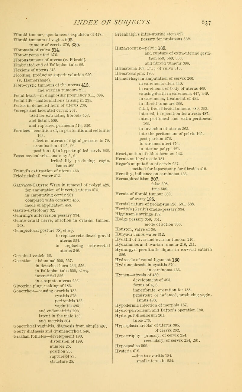 Fibroid tumour, spontaneous expulsion of 41S. Fibroid tumours of vagina 502. tumour of eervix 370, 385. Fibromata of vulva 514. Fibro-myoma uteri 376. Fibrous tumour of uterus (r. Fibroid). Fimbriated end of Fallopian tube -2-2. Flexions of uterus 315. Flooding, producing superinvolution 250. (v. Haemorrhage). Fibrocystic tumours of the uterus 413. and ovarian tumours 211. Foetal heart—in diagnosing pregnancy 311, 396. Foetal life —malformations arising in 235. Foetus in detached horn of uterus 236. Forceps and lacerated cervix 26T. used for extracting fibroids 403. and fistula 5S9. and ruptured perineum 519, 520. Fornices—condition of, in peritonitis and cellulitis 163. effect on uterus of digital pressure in 70. examination of 05, 96. position of, in hypertrophied cervix 2(32. Fossa uavicularis—anatomy 5, 0. irritability producing vagin- ismus 49S. Freuud's extirpation of uterus 463. Friedrichshall water 313. Galvaxo-Caustic VTire in removal of polypi 42S. for amputation of inverted uterus 375. in amputating cervix 201. compared with ecraseur 450. mode of application 45S. Gastro-elytrotomy 32. Gehrung's anteversion pessary 334. Genito-crural nerve, affection in ovarian tumour 20S. Geimpectoral posture 73, ct zcq. to replace retroflexed gravid uterus 554. in replacing retroverted uterus 340. Germinal vesicle 20. Gestation—abdominal 555, 557. in detached horn 230, 550. in Fallopian tube 555, et scq. interstitial 550. in a septate uterus 230. Glycerine plug, making of 1S5. Gonorrhoea—causing ovaritis 183. cystitis 57S. peritonitis 155. vaginitis 405. and endometritis 293. latent in the male 153. and metritis 304. Gonorrhoea! vaginitis, diagnosis from simple 407. Gouty diathesis and dysmenorrhea 540. Graafian follicles—development, 198. distension of 100. number 25. position 25. rupture of S3, structure 25. Greenhalgh's intra-uterine stem 327. pessary for prolapsus 532. Hematocele—pelvic 165. and rupture of extra-uterine gesta- tion 550. 500. 563. and fibroid tumour 300. Hematoma 100, 171 ; of vulva 515. Hematosalpinx ISO. Haemorrhage in amputation of eervix 200. in carcinoma uteri 440. in carcinoma of body of uterus 400. causing-death in carcinoma 447, 440. in carcinoma, treatment of 451. in fibroid tumours OSS. fatal, from fibroid tumours 3S0, 303. internal, in operation for atresia 4S7. intra-peritoneal and extra-peritoneal 100. in inversion of uterus 003. into the peritoneum of pelvis 105. post partum 272. in sarcoma uteri 470. in uterine polypi 421. Heart, action of chloroform on 143. Hernia and hydrocele 181. Hegar's amputation of cervix 257. method for laparotomy for fibroids 410. Heredity, influence on carcinoma 430. Hermaphroditism 507. false 50S. true 50S. Hernia of fibroid tumour 3S2. of ovary 185. Hernial nature of prolapsus 520, 531, 53S. Hewitt's (Graily) cradle-pessary 334. Higginson's syringe 13S. Hodge pessary 350, 351. mode of action 355. Houston, valve of 30. Hunyadi Janos water 312. Hydatid of liver and ovarian tumour 210. Hydramnios and ovarian tumour 210, 211. Hydrargyri pernitratis liqtior in cervical catarrh 2S0. Hydrocele of round ligament 180. Hydronephrosis in cystitis 570. in carcinoma 433. Hymen—atresia of 4S0. development of 4S3. forms of 4, 0. imperforate, operation for 4SS. persistent or inflamed, producing vagin- ismus 40S. Hypodermic injection of morphia 157. Hydro-peritoneum and Battey's operation 100. Hydrops folliculorum 201. tuba? 170. Hyperplasia areolar of uterus 305. of cervix 2S2. Hypertrophy—primary, of cervix 254. secondary, of cervix 254, 201. Hypospadias 509. Hysteria 01S. —due to ovaritis 1S4. small uterus in 234.