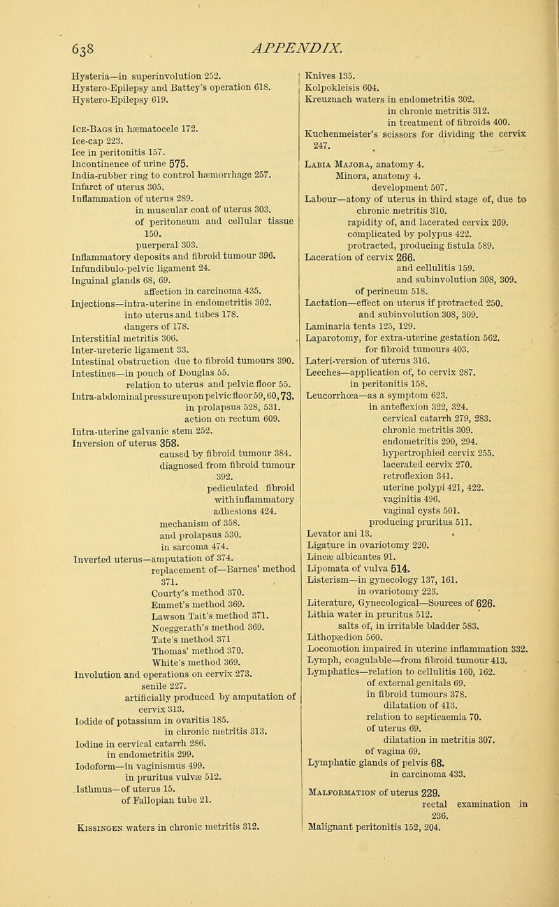 Hysteria—in superinvolution 252. Hystero-Epilepsy and Battey's operation 618. Hystero-Epilepsy 619. Ice-Bags in hsematoeele 172. Ice-cap 223. Ice in peritonitis 157. Incontinence of urine 575. India-rubber ring to control haemorrhage 257. Infarct of uterus 305. Inflammation of uterus 2S9. in muscular coat of uterus 303. of peritoneum and cellular tissue 150. puerperal 303. Inflammatory deposits and fibroid tumour 396. Infundibulo-pelvic ligament 24. Inguinal glands 68, 69. affection in carcinoma 435. Injections—mtra-uterine in endometritis 302. into uterus and tubes 178. dangers of 178. Interstitial metritis 306. Inter-ureteric ligament 33. Intestinal obstruction due to fibroid tumours 390. Intestines—in pouch of Douglas 55. relation to uterus and pelvic floor 55. Intra-abdominal pressure upon pelvic floor 59,60,73. in prolapsus 52S, 531. action on rectum 609. Intra-uterine galvanic stem 252. Inversion of uterus 358. caused by fibroid tumour 384. diagnosed from fibroid tumour 392. pediculated fibroid with inflammatory adhesions 424. mechanism of 358. and prolapsus 530. in sarcoma 474. Inverted uterus—amputation of 374. replacement of—Barnes' method 371. Courty's method 370. Emmet's method 369. Lawson Tait's method 371. Noeggerath's method 369. Tate's method 371 Thomas' method 370. White's method 369. Involution and operations on cervix 273. senile 227. artificially produced by amputation of cervix 313. Iodide of potassium in ovaritis 1S5. in chronic metritis 313. Iodine in cervical catarrh 286. in endometritis 299. Iodoform—in vaginismus 499. in pruritus vulvae 512. Isthmus—of uterus 15. of Fallopian tube 21. Kissingen waters in chronic metritis 312. Knives 135. Kolpokleisis 604. Kreuznach waters in endometritis 302. in chronic metritis 312. in treatment of fibroids 400. Kuchenmeister's scissors for dividing the cervix 247. Labia Majoea, anatomy 4. Minora, anatomy 4. development 507. Labour—atony of uterus in third stage of, due to chronic metritis 310. rapidity of, and lacerated cervix 269. complicated by polypus 422. protracted, producing fistula 589. Laceration of cervix 266. and cellulitis 159. and subinvolution 308, 309. of perineum 518. Lactation—effect on uterus if protracted 250. and subinvolution 308, 309. Laminaria tents 125, 129. Laparotomy, for extra-uterine gestation 562. for fibroid tumours 403. Lateri-version of uterus 316. Leeches—application of, to cervix 287. in peritonitis 158. Leucorrhcea—as a symptom 623. in anteflexion 322, 324. cervical catarrh 279, 2S3. chronic metritis 309. endometritis 290, 294. hypertrophied cervix 255. lacerated cervix 270. retroflexion 341. uterine polypi 421, 422. vaginitis 496. vaginal cysts 501. producing pruritus 511. Levator ani 13. . Ligature in ovariotomy 220. Lineae albicantes 91. Lipomata of vulva 514. Listerism—in gynecology 137, 161. in ovariotomy 223. Literature, Gynecological—Sources of 626. Lithia water in pruritus 512. salts of, in irritable bladder 5S3. Lithopeedion 560. Locomotion impaired in uterine inflammation 332. Lymph, coagulable—from fibroid tumour 413. Lymphatics—relation to cellulitis 160, 162. of external genitals 69. in fibroid tumours 378. dilatation of 413. relation to septicaemia 70. of uterus 69. dilatation in metritis 307. of vagina 69. Lymphatic glands of pelvis 68. in carcinoma 433. Malformation of uterus 229. rectal examination in 236. Malignant peritonitis 152, 204.