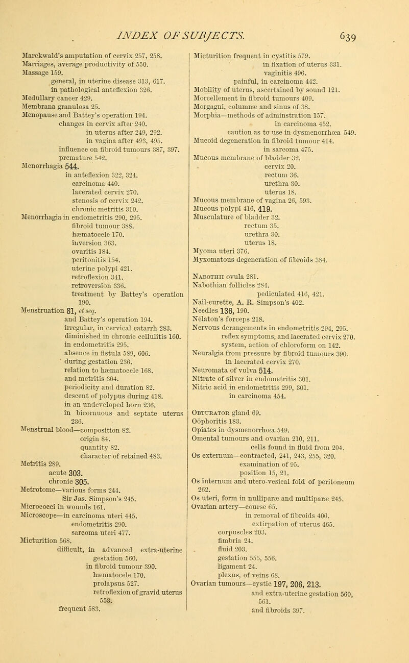 Marckwald's amputation of cervix 257, 25S. Marriages, average productivity of 550. Massage 159. general, in uterine disease 313, 617. in pathological anteflexion 326. Medullary cancer 429. Membrana granulosa 25. Menopause and Battey's operation 194. changes in cervix after 240. in uterus after 249, 292. in vagina after 493, 495. influence on fibroid tumours 3S7, 397. premature 542. Menorrhagia 544. in anteflexion 322, 324. carcinoma 440. lacerated cervix 270. stenosis of cervix 242. chronic metritis 310. Menorrhagia in endometritis 290, 295. fibroid tumour 3SS. hematocele 170. inversion 363. ovaritis 184. peritonitis 154. uterine polypi 421. retroflexion 341. retroversion 336. treatment by Battey's operation 190. Menstruation 81, et seq. and Battey's operation 194. irregular, in cervical catarrh 2S3. diminished in chronic cellulitis 160. in endometritis 295. absence in fistula 589, 606. during gestation 236. relation to hematocele 16S. and metritis 304. periodicity and duration S2. descent of polypus during 41S. in an undeveloped horn 236. in bicornuous and septate uterus 236. Menstrual blood—composition 82. origin S4. quantity 82. character of retained 483. Metritis 2S9. acute 303. chronic 305. Metrotome—various forms 244. Sir Jas. Simpson's 245. Micrococci in wounds 161. Microscope—in carcinoma uteri 445. endometritis 290. sarcoma uteri 477. Micturition 56S. difficult, in advanced extra-uterine gestation 560. in fibroid tumour 390. hematocele 170. prolapsus 527. retroflexion of gravid uterus 553. frequent 5S3. Micturition frequent in cystitis 579. in fixation of uterus 331. vaginitis 496. painful, in carcinoma 442. Mobility of uterus, ascertained by sound 121. Morcellement in fibroid tumours 409. Morgagni, columnas and sinus of 38. Morphia—methods of adnrinstration 157. in carcinoma 452. caution as to use in dysmenorrhea 549. Mucoid degeneration in fibroid tumour 414. in sarcoma 475. Mucous membrane of bladder 32. cervix 20. rectum 36. urethra 30. uterus 18. Mucous membrane of vagina 26, 593. Mucous polypi 416, 419. Musculature of bladder 32. rectum 35. urethra 30. uterus IS. Myoma uteri 376. Myxomatous degeneration of fibroids 3S4. Nabothii ovula 2S1. Nabothian follicles 2S4. pedieulated 416, 421. Nail-curette, A. E. Simpson's 402. Needles 136, 190. Nelaton's forceps 21S. Nervous derangements in endometritis 294, 295. reflex symptoms, and lacerated cervix 270. system, action of chloroform on 142. Neuralgia from pressure by fibroid tumours 390. in lacerated cervix 270. Neuromata of vulva 514. Nitrate of silver in endometritis 301. Nitric acid in endometritis 299, 301. in carcinoma 454. Obturator gland 69. Oophoritis 183. Opiates in dysmenorrhcea 549. Omental tumours and ovarian 210, 211. cells found in fluid from 204. Os externum—contracted, 241, 243, 255, 320. examination of 95. position 15, 21. Os internum and utero-vesical fold of peritoneum 262. Os uteri, form in nullipara and multipara? 245. Ovarian artery—course 65. in removal of fibroids 406. extirpation of uterus 465. corpuscles 203. fimbria 24. fluid 203. gestation 555, 556. ligament 24. plexus, of veins 6S. Ovarian tumours—cystic 197, 206, 213. and extra-uterine gestation 560, 561. and fibroids 397.