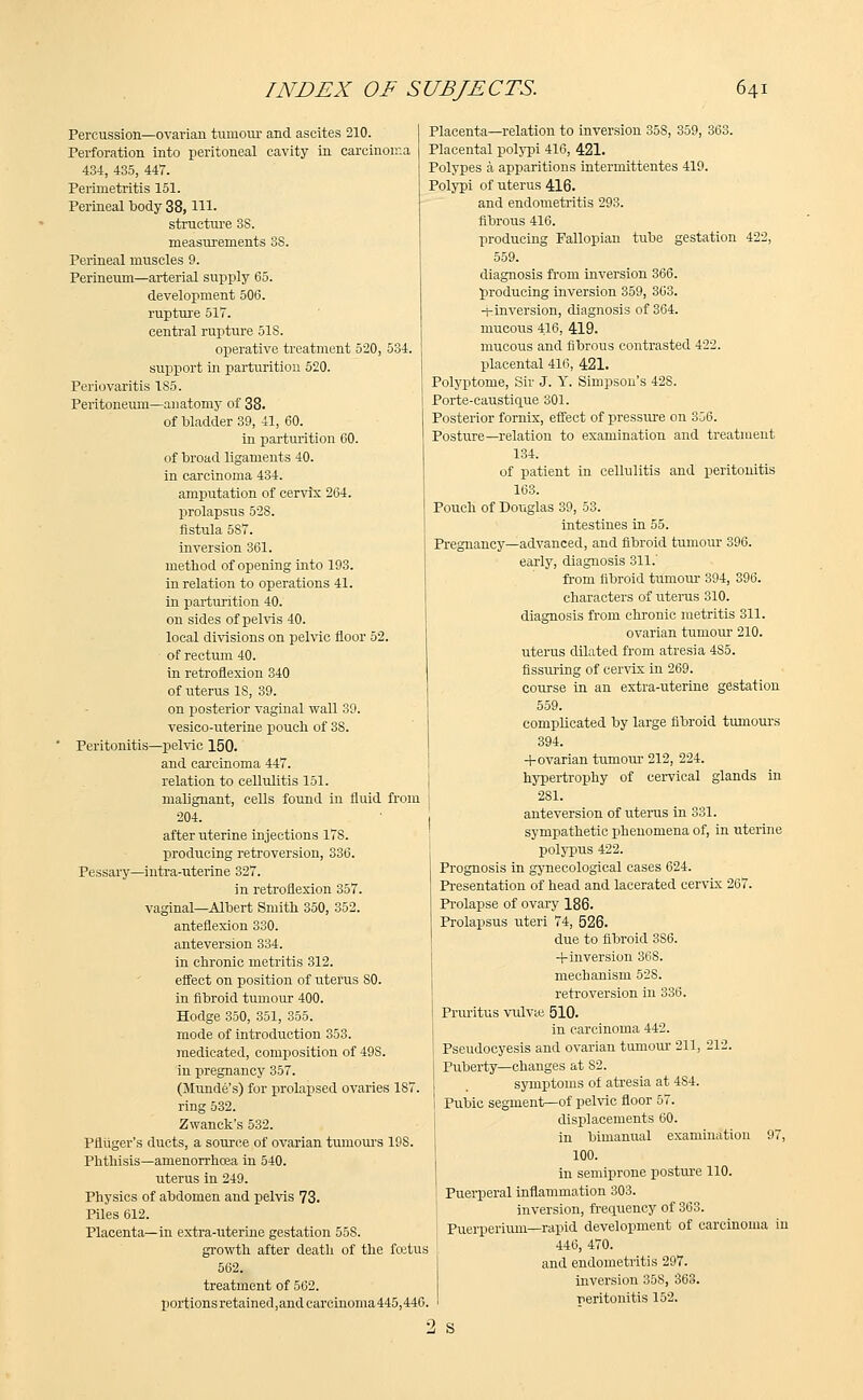 Percussion—ovarian tumour and ascites 210. Perforation into peritoneal cavity in carcinoma 434, 435, 447. Perimetritis 151. Perineal body 38, Hi- structure 3S. measurements 3S. Perineal muscles 9. Perineum—arterial supply 65. development 506. rupture 517. central rupture 518. operative treatment 520, 534. support in parturition 520. Periovaritis 1S5. Peritoneum—anatomy of 38. of bladder 39, 41, 60. in parturition 60. of broad ligaments 40. in carcinoma 434. amputation of cervix 264. prolapsus 528. fistula 5S7. inversion 361. method of opening into 193. in relation to operations 41. in parturition 40. on sides of pelvis 40. local divisions on pelvic floor 52. of rectum 40. in retroflexion 340 of uterus IS, 39. on posterior vaginal wall 39. vesico-uterine poucli of 3S. Peritonitis—pelvic 150. and carcinoma 447. relation to cellulitis 151. malignant, cells found in fluid from ; 204. after uterine injections 178. producing retroversion, 336. Pessary—intra-nterine 327. in retroflexion 357. vaginal—Albert Smith 350, 352. anteflexion 330. anteversion 334. in chronic metritis 312. effect on position of uterus SO. in fibroid tumour 400. Hodge 350, 351, 355. mode of introduction 353. medicated, composition of 498. in pregnancy 357. (Munde's) for prolapsed ovaries 187. ring 532. Zwanck's 532. Pfliiger's ducts, a source of ovarian tumours 198. Phthisis—amenorrhoea in 540. uterus in 249. Physics of abdomen and pelvis 73. Piles 612. Placenta—in extra-titerine gestation 55S. growth after death of the fcetus 562. treatment of 562. portions retained,and carcinoma445,440. Placenta—relation to inversion 35S, 359, 363. Placental polypi 416, 421. Polypes a apparitions intermittentes 419. Polypi of uterus 416. and endometritis 293. fibrous 416. producing Fallopian tube gestation 422, 559. diagnosis from inversion 366. producing inversion 359, 363. -^inversion, diagnosis of 364. mucous 416, 419. mucous and fibrous contrasted 422. placental 416, 421. Polyptome, Sir J. Y. Simpson's 42S. Porte-caustique 301. Posterior fornix, effect of pressure on 356. Posture—relation to examination and treatment 134. of patient in cellulitis and peritonitis 163. Pouch of Douglas 39, 53. intestines in 55. Pregnancy—advanced, and fibroid tumour 396. early, diagnosis 311.' from fibroid tumour 394, 396. characters of uterus 310. diagnosis from chronic metritis 311. ovarian tumour 210. uterus dilated from atresia 485. Assuring of cervix in 269. course in an extra-uterine gestation 559. complicated by large fibroid tumours 394. +ovarian tumour 212, 224. hypertrophy of cervical glands in 281. anteversion of uterus in 331. sympathetic phenomena of, in uterine polypus 422. Prognosis in gynecological cases 624. Presentation of head and lacerated cervix 267. Prolapse of ovary 186. Prolapsus uteri 74, 526. due to fibroid 386. +inversion 36S. mechanism 52S. retroversion in 336. Pruritus vulvte 510. in carcinoma 442. Pseudocyesis and ovarian tumour 211, 212. Puberty—changes at S2. symptoms of atresia at 4S4. Pubic segment—of pelvic floor 57. displacements 60. in bimanual examination 97, 100. in semiprone posture 110. Puerperal inflammation 303. inversion, frequency of 363. Puerperium—rapid development of carcinoma in 446, 470. and endometritis 297. inversion 358, 363. peritonitis 152. •1 S