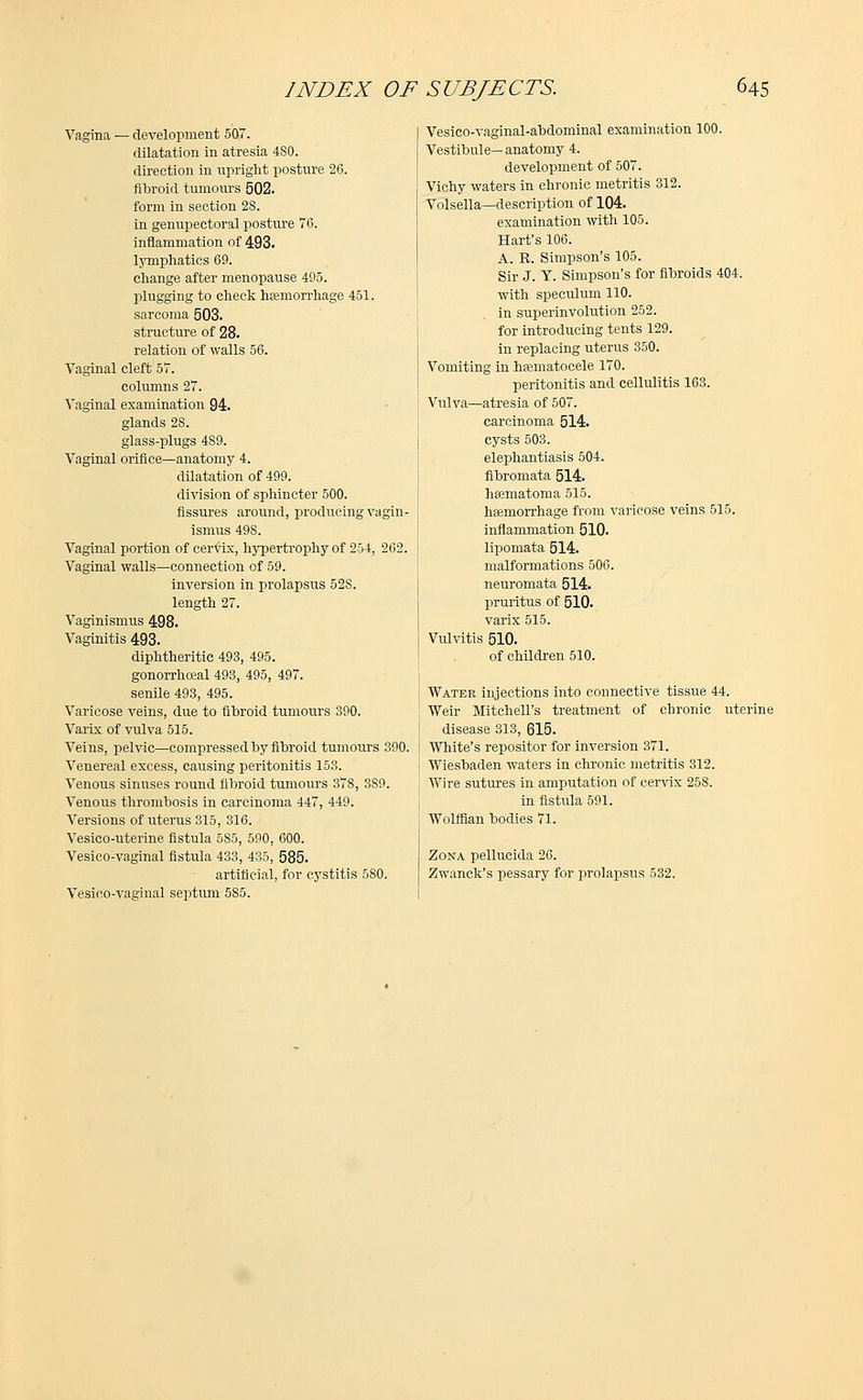 Vagina — development 507. dilatation in atresia 4S0. direction in upright posture 26. fibroid tumours 502. form in section 2S. in genupectoral posture 76. inflammation of 493. lymphatics 69. change after menopause 495. plugging to check haemorrhage 451. sarcoma 503. structure of 28. relation of walls 56. Vaginal cleft 57. columns 27. Vaginal examination 94. glands 28. glass-plugs 489. Vaginal orifice—anatomy 4. dilatation of 499. division of sphincter 500. fissures around, producing vagin- ismus 498. Vaginal portion of cervix, hypertrophy of 254, 262. Vaginal walls—connection of 59. inversion in prolapsus 52S. length 27. Vaginismus 498. Vaginitis 493. diphtheritic 493, 495. gonorrhceal 493, 495, 497. senile 493, 495. Varicose veins, due to fibroid tumours 390. Varix of vulva 515. Veins, pelvic—compressed by fibroid tumours 390. Venereal excess, causing peritonitis 153. Venous sinuses round fibroid tumours 378, 3S9. Venous thrombosis in carcinoma 447, 449. Versions of uterus 315, 316. Vesico-uterine fistula 5S5, 590, 600. Vesico-vaginal fistula 433, 435, 585. artificial, for cystitis 5S0. Vesico-vaginal septum 585. Vesico-vaginal-abdominal examination 100. Vestibule— anatomy 4. development of 507. Vichy waters in chronic metritis 312. Volsella—description of 104. examination with 105. Hart's 106. A. R. Simpson's 105. Sir J. T. Simpson's for fibroids 404. with speculum 110. in superinvolution 252. for introducing tents 129. in replacing uterus 350. Vomiting in hamiatocele 170. peritonitis and cellulitis 163. Vulva—atresia of 507. carcinoma 514. cysts 503. elephantiasis 504. fibromata 514. heematoma 515. haemorrhage from varicose veins 515. inflammation 510. lipomata 514. malformations 506. neuromata 514. pruritus of 510. varix 515. Vulvitis 510. of children 510. Water injections into connective tissue 44. Weir Mitchell's treatment of chronic uterine disease 313, 615. White's repositor for inversion 371. Wiesbaden waters in chronic metritis 312. Wire sutures in amputation of cervix 258. in fistula 591. Wolffian bodies 71. Zona pellucida 26. Zwanck's jjessary for prolapsus 532.