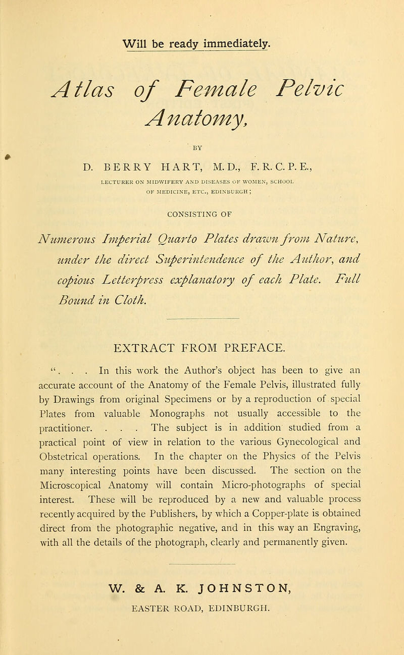 Will be ready immediately. Atlas of Female Pelvic Anatomy, BY D. BERRY HART, M. D., F. R. C. P. E., LECTURER ON MIDWIFERY AND DISEASES OF WOMEN, SCHOOL OF MEDICINE, ETC., EDINBURGH; CONSISTING OF Numerous Imperial Qtiarto Plates drawn from Nature, under the direct Superintendence of the Author, and copious Letterpress explanatory of each Plate. Ftdl Bound in Cloth. EXTRACT FROM PREFACE. . . . In this work the Author's object has been to give an accurate account of the Anatomy of the Female Pelvis, illustrated fully by Drawings from original Specimens or by a reproduction of special Plates from valuable Monographs not usually accessible to the practitioner. . . . The subject is in addition studied from a practical point of view in relation to the various Gynecological and Obstetrical operations. In the chapter on the Physics of the Pelvis many interesting points have been discussed. The section on the Microscopical Anatomy will contain Micro-photographs of special interest. These will be reproduced by a new and valuable process recently acquired by the Publishers, by which a Copper-plate is obtained direct from the photographic negative, and in this way an Engraving, with all the details of the photograph, clearly and permanently given. W. & A. K. JOHNSTON, EASTER ROAD, EDINBURGH.