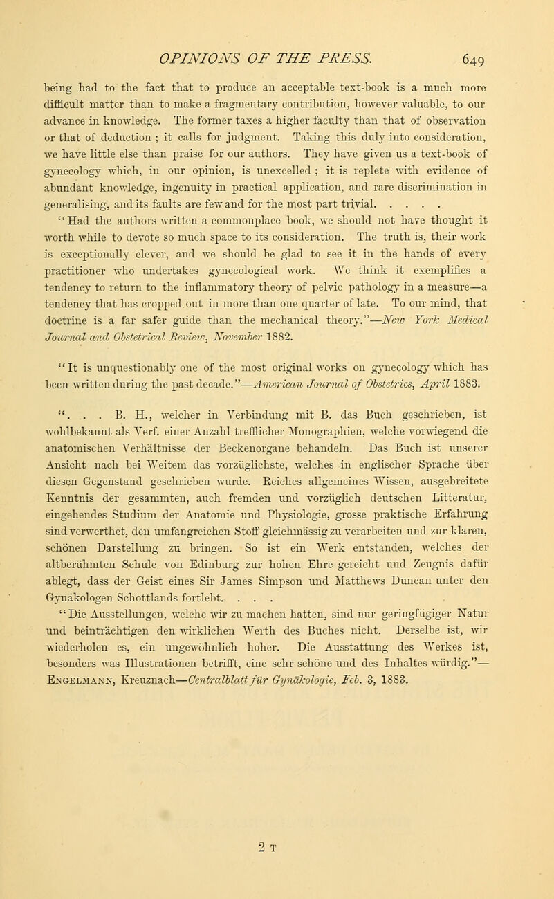 being had to the fact that to produce an acceptable text-book is a much more difficult matter than to make a fragmentary contribution, however valuable, to our advance in knowledge. The former taxes a higher faculty than that of observation or that of deduction ; it calls for judgment. Taking this duly into consideration, Ave have little else than praise for our authors. They have given us a text-book of gynecology which, in our opinion, is unexcelled ; it is replete with evidence of abundant knowledge, ingenuity in practical application, and rare discrimination in generalising, and its faults are few and for the most part trivial Had the authors written a commonplace book, we should not have thought it worth while to devote so much space to its consideration. The truth is, their work is exceptionally clever, and we should be glad to see it in the hands of every practitioner who undertakes gynecological work. We think it exemplifies a tendency to return to the inflammatory theory of pelvic pathology in a measure—a tendency that has cropped out in more than one quarter of late. To our mind, that doctrine is a far safer guide than the mechanical theory.—New York Medical Journal and Obstetrical Review, November 1882. It is unquestionably one of the most original works on gynecology which has been written during the past decade.—American Journal of Obstetrics, April 1883. . . . B. H., welcher in Verbindung mit B. das Birch geschrieben, ist wohlbekannt als Verf. einer Anzahl trefflicher Monographien, welche vorwiegend die anatomischen Yerhaltnisse der Beckenorgane behandeln. Das Buch ist unserer Ansicht nach bei Weitem das vorziiglichste, welches in englischer Sprache iiber diesen Gegenstand geschrieben wurde. Reiches allgemeines Wissen, ausgebreitete Kenntnis der gesammten, auch fremden und vorziiglich deutschen Litteratur, eingehendes Studium der Anatomie und Physiologie, grosse praktische Erfahrung sind verwerthet, den umfangreichen Stoff gleichmassig zu verarbeiten und zur klaren, schbnen Darstellung zu bringen. So ist ein Werk entstanden, welches der altberiihmten Schule von Edinburg zur hohen Ehre gereicht und Zeugnis dafiir ablegt, dass der Geist eines Sir James Simpson und Matthews Duncan unter den Gynakologen Schottlands fortlebt. Die Ausstellungen, welche wir zu machen hatten, sind nur geringfiigiger Natur und beintr'aehtigen den wirklichen Werth des Buches nicht. Derselbe ist, wir wiederholen es, ein ungewohnlich hoher. Die Ausstattung des Werkes ist, besonders was Illustrationen betrifft, eine sehr schone und des Inhaltes wurdig.— Engelmanx, Kreuznach—Centralblatt fur Gyndkologie, Feb. 3, 1883. 2 T