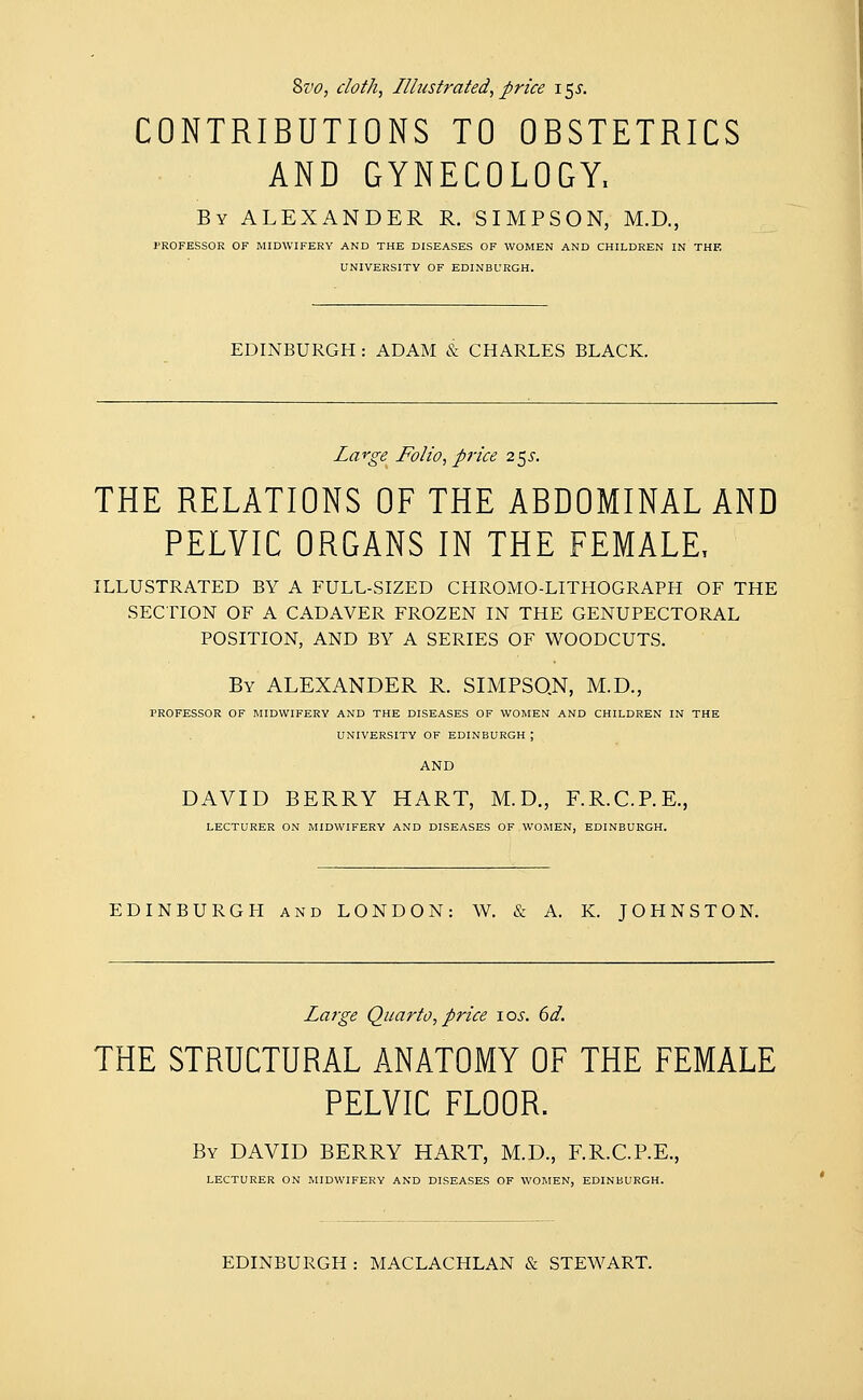 &vo, doth, Illustrated, price i$s. CONTRIBUTIONS TO OBSTETRICS AND GYNECOLOGY, By ALEXANDER R. SIMPSON, M.D., PROFESSOR OF MIDWIFERY AND THE DISEASES OF WOMEN AND CHILDREN IN THE UNIVERSITY OF EDINBURGH. EDINBURGH : ADAM & CHARLES BLACK. Large Folio, price 25^. THE RELATIONS OF THE ABDOMINAL AND PELVIC ORGANS IN THE FEMALE, ILLUSTRATED BY A FULL-SIZED CHROMO-LITHOGRAPH OF THE SECTION OF A CADAVER FROZEN IN THE GENUPECTORAL POSITION, AND BY A SERIES OF WOODCUTS. By ALEXANDER R. SIMPSON, M.D., PROFESSOR OF MIDWIFERY AND THE DISEASES OF WOMEN AND CHILDREN IN THE UNIVERSITY OF EDINBURGH ; AND DAVID BERRY HART, M.D., F.R.C.P.E., LECTURER ON MIDWIFERY AND DISEASES OF WOMEN, EDINBURGH. EDINBURGH and LONDON: W. & A. K. JOHNSTON. Large Quarto, price 1 os. 6d. THE STRUCTURAL ANATOMY OF THE FEMALE PELVIC FLOOR. By DAVID BERRY HART, M.D., F.R.C.P.E., LECTURER ON MIDWIFERY AND DISEASES OF WOMEN, EDINBURGH. EDINBURGH : MACLACHLAN & STEWART.