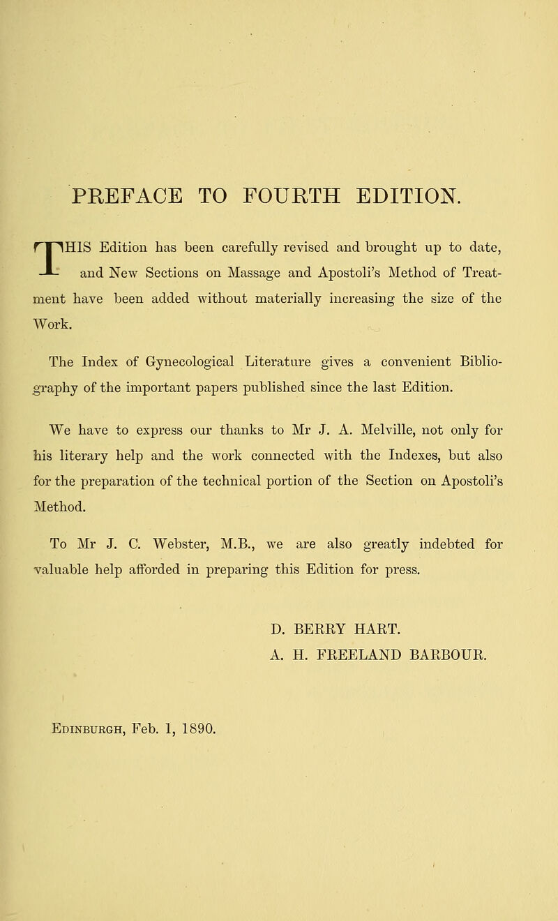 THIS Edition has been carefully revised and brought up to date, and New Sections on Massage and Apostoli's Method of Treat- ment have been added without materially increasing the size of the Work. The Index of Gynecological Literature gives a convenient Biblio- graphy of the important papers published since the last Edition. We have to express our thanks to Mr J. A. Melville, not only for his literary help and the work connected with the Indexes, but also for the preparation of the technical portion of the Section on Apostoli's Method. To Mr J. C. Webster, M.B., we are also greatly indebted for valuable help afforded in preparing this Edition for press. D. BERRY HART. A. H. FREELAND BARBOUR. Edinburgh, Feb. 1, 1890.