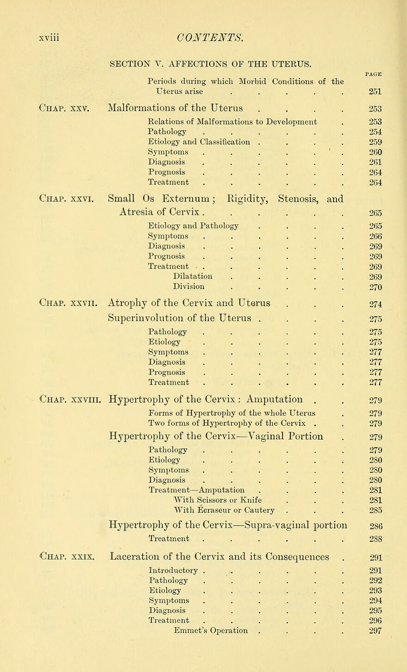 Chap. xxv. SECTION V. AFFECTIONS OF THE UTERUS. Periods during which Morbid Conditions of the Uterus arise .... Malformations of the Uterus Relations of Malformations to Development Pathology ..... Etiology and Classification . Symptoms ..... Diagnosis ..... Prognosis ..... Treatment ..... Chap. xxvi. Small Os Externum; Atresia of Cervix. Rigidity, Stenosis, and Etiology and Pathology Symptoms Diagnosis Prognosis Treatment ■ . Dilatation Division Chap, xxvii. Atrophy of the Cervix and Uterus Superinvolution of the Uterus Pathology Etiology Symptoms Diagnosis Prognosis Treatment Chap, xxviii. Hypertrophy of the Cervix : Amputation Forms of Hypertrophy of the whole Uterus Two forms of Hypertrophy of the Cervix Hypertrophy of the Cervix—Vaginal Portion Pathology Etiology Symptoms Diagnosis Treatment—Amputation With Scissors or Knife With Ecraseur or Cautery Hypertrophy of the Cervix—Supra-vaginal portion Treatment ..... Chap. xxix. Laceration of the Cervix and its Consequences Introductory Pathology Etiology Symptoms Diagnosis Treatment Emmet's Operation