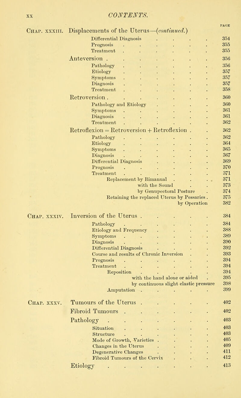 -{continued.] Chap, xxxiii. Displacements of the Uterus- Differential Diagnosis Prognosis Treatment Anteversion . Pathology Etiology Symptoms Diagnosis Treatment Retroversion . Pathology and Etiology Symptoms Diagnosis Treatment Retroflexion = Retroversion + Retroflexion Pathology Etiology Symptoms Diagnosis Differential Diagnosis Prognosis Treatment Replacement by Bimanual with the Sound by Genupectoral Posture Retaining the replaced Uterus by Pessaries by Operation Chap, xxxiv. Inversion of the Uterus . Chap. xxxv. Pathology ...... Etiology and Frequency .... Symptoms ...... Diagnosis ...... Differential Diagnosis .... Course and results of Chronic Inversion Prognosis ...... Treatment ...... Reposition ..... with the hand alone or aided by continuous slight elastic pressure Amputation Tumours of the Uterus Fibroid Tumours . Pathology Situation Structure Mode of Growth, Varieties Changes in the Uterus Degenerative Changes Fibroid Tumours of the Cervix Etiology .... 354 355 355 356 356 357 357 357 358 360 360 361 361 362 362 362 364 365 367 369 370 371 371 373 374 375 382 384 384 388 389 390 392 393 394 394 394 395 398 399 402 402 403 403 403 405 409 411 412 413