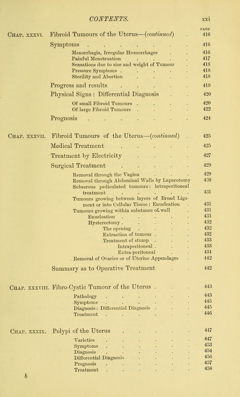 Chap, xxxvi. Fibroid Tumours of the Uterus—(continued) Symptoms ...... Menorrhagia, Irregular Haemorrhages Painful Menstruation Sensations due to size and weight of Tumour Pressure Symptoms .... Sterility and Abortion Progress and results .... Physical Signs : Differential Diagnosis Of small Fibroid Tumours . Of large Fibroid Tumours Prognosis ...... PAGE 416 416 416 417 418 418 418 419 420 420 422 424 Chap, xxxvii. Fibroid Tumours of the Uterus—(continued) Medical Treatment .... Treatment by Electricity Surgical Treatment .... Removal through the Vagina Removal through Abdominal Walls by Laparotomy Subserous pediculated tumours: intraperitoneal treatment .... Tumours growing between layers of Broad Liga ment or into Cellular Tissue : Enucleation Tumours growing within substance of. wall Enucleation Hysterectomy . The opening Extraction of turn our Treatment of stump Intraperitoneal Extra-peritoneal Removal of Ovaries or of Uterine Appendages Summary as to Operative Treatment 425 425 427 429 429 430 431 431 431 431 432 432 432 433 433 434 442 442 Chap, xxxviii. Fibro-Cystic Tumour of the Uterus Pathology Symptoms Diagnosis: Differential Diagnosis Treatment 443 443 445 445 446 Chap, xxxix. Polypi of the Uterus Varieties Symptoms Diagnosis Differential Diagnosis Prognosis Treatment 447 447 453 454 456 457 458