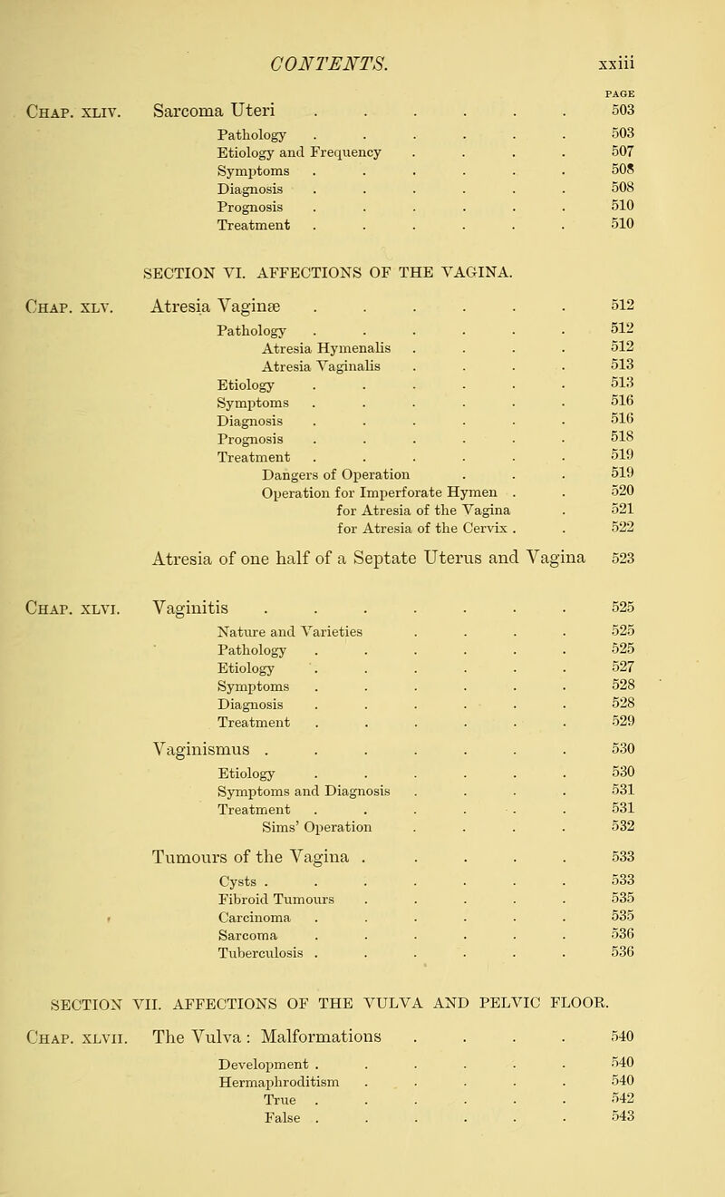 Chap. xliv. Sarcoma Uteri Pathology Etiology and Frequency Symptoms Diagnosis Prognosis Treatment PAGE 503 503 507 508 508 510 510 SECTION VI. AFFECTIONS OF THE VAGINA. Chap. xlv. Atresia Vaginae Pathology Atresia Hymenalis Atresia Vaginalis Etiology Symptoms Diagnosis Prognosis Treatment 512 512 512 513 513 516 516 518 519 Dangers of Operation 519 Operation for Imperforate Hymen . 520 for Atresia of the Vagina 521 for Atresia of the Cervix . 522 Atresia of one half of a Septate Uterus and Vagina 523 Chap. xlvi. Vaginitis ...... 525 Nature and Varieties 525 Pathology 525 Etiology 527 Symptoms 528 Diagnosis 528 Treatment 529 Vaginismus . 530 Etiology 530 Symptoms and Diagnosis 531 Treatment 531 Sims' Operation 532 Tumours of the Vagina . 533 Cysts . 533 Fibroid Tumours 535 , Carcinoma 535 Sarcoma 536 Tuberculosis . 536 SECTION VII. AFFECTIONS OF THE VULVA AND PELVIC FLOOR. Chap, xlvii. The Vulva: Malformations .... 540 Development . Hermaphroditism True . False . 540 540 542 543