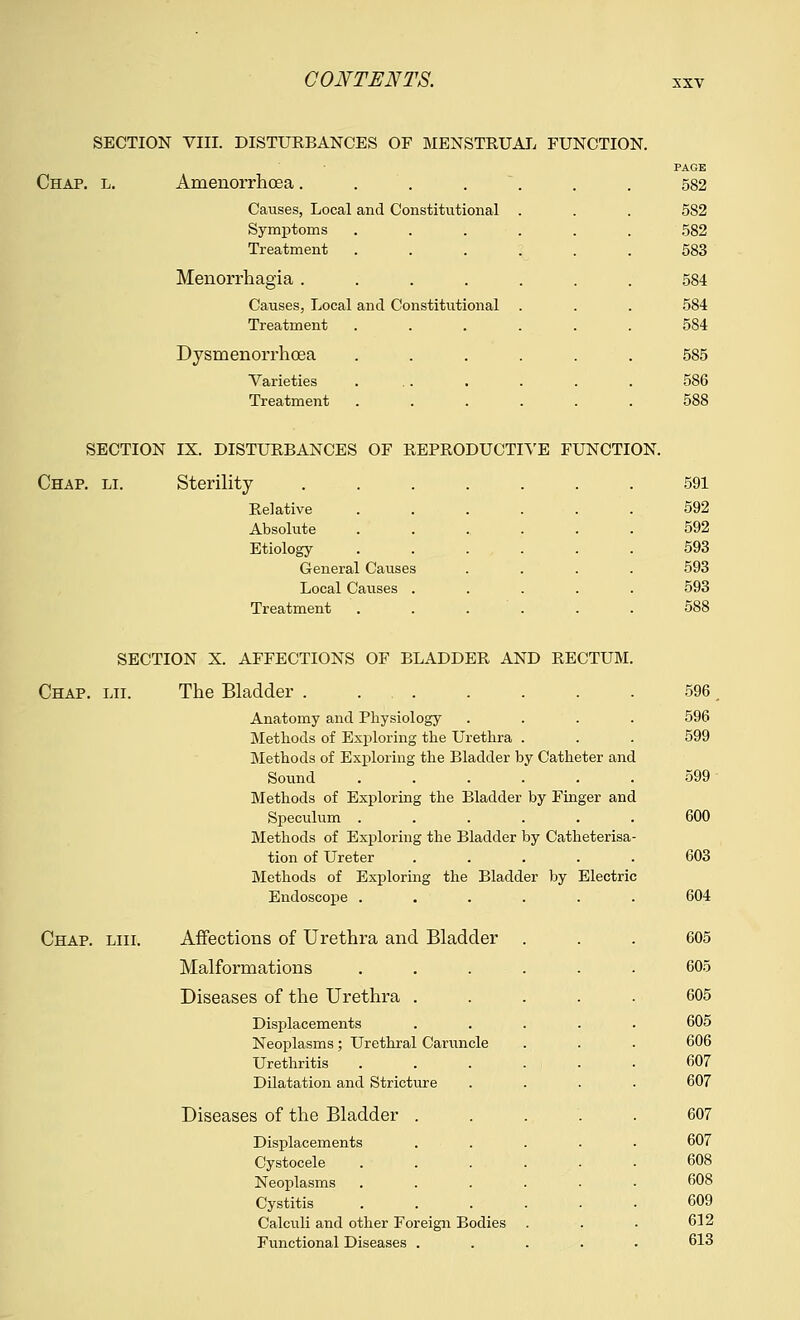 SECTION VIII. DISTURBANCES OF MENSTRUAL FUNCTION. PAGE Chap. l. Amenorrhoea. . . . . 582 Causes, Local and Constitutional . . . 5S2 Symptoms ...... 582 Treatment ...... 583 Menorrhagia....... 584 Causes, Local and Constitutional . . . 584 Treatment ...... 584 Dysmenorrhcea ...... 585 Varieties ... . . . . 586 Treatment ...... 588 SECTION IX. DISTURBANCES OF REPRODUCTIVE FUNCTION. Chap. li. Sterility Relative Absolute Etiology- General Causes Local Causes . Treatment SECTION X. AFFECTIONS OF BLADDER AND RECTUM Chap. lii. The Bladder . . . Anatomy and Physiology Methods of Exploring the Urethra . Methods of Exploring the Bladder by Catheter and Sound Methods of Exploring the Bladder by Finger and Speculum . Methods of Exploring the Bladder by Catheterisa tion of Ureter Methods of Exploring the Bladder by Electric Endoscope . Chap. liii. Affections of Urethra and Bladder Malformations Diseases of the Urethra . Displacements Neoplasms; Urethral Caruncle Urethritis Dilatation and Stricture Diseases of the Bladder Displacements Cystocele Neoplasms Cystitis Calculi and other Foreign Bodies Functional Diseases . 591 592 592 593 593 593 588 596. 596 599 599 600 603 604 605 605 605 605 606 607 607 607 607 608 608 609 612 613