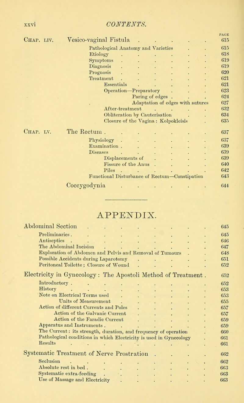 Chap. liv. Vesico-vaginal Fistula PAGE 615 Pathological Anatomy and Varieties 615 Etiology .... 618 Symptoms 619 Diagnosis 619 Prognosis 620 Treatment 621 Essentials 621 Operation—Preparatory 623 Paring of edges 624 Adaptation of edges with sutures 627 After-treatment 632 Obliteration by Cauterisation 634 Closure of the Vagina : Kolpokleisis 635 Chap. lv. The Rectum ..... 637 Physiology 637 Examination . 639 Diseases 639 Displacements of 639 Fissure of the Anus . 640 Piles . 642 Functional Disturbance of Rectum—Constipation 643 Coccygodynia 644 APPENDIX. Abdominal Section ...... Preliminaries....... Antiseptics ....... The Abdominal Incision ..... Exploration of Abdomen and Pelvis and Removal of Tumours Possible Accidents during Laparotomy Peritoneal Toilette ; Closure of Wound Electricity in Gynecology : The Apostoli Method of Treatment Introductory ..... History ..... Note on Electrical Terms used Units of Measurement Action of different Currents and Poles Action of the Galvanic Current Action of the Faradic Current Apparatus and Instruments . The Cm-rent: its strength, duration, and frequency of operation Pathological conditions in which Electricity is used in Gynecology Results . . Systematic Treatment of Nerve Prostration . Seclusion ........ Absolute rest in bed ....... Systematic extra-feeding ...... Use of Massage and Electricity ..... 645 645 646 647 648 651 652 652 652 653 653 655 657 657 659 659 660 661 661 662 662 663 663 663