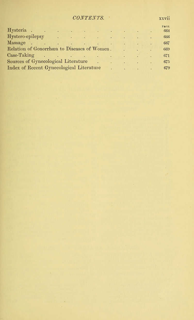 Hysteria ........ PAGE 664 Hystero-epilepsy . . . . 666 Massage ........ 667 Relation of Gonorrhoea to Diseases of Women. 669 Case-Taking ....... 671 Sources of Gynecological Literature 675 Index of Recent Gynecological Literature 679