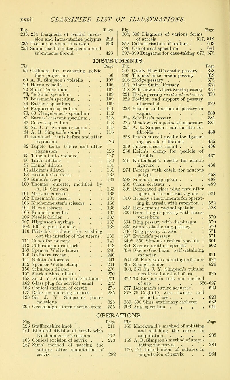 Fig. Page 233, 234 Diagnosis of partial inver- sion and intra-uterine polypus 392 235 Uterine polypus+Inversion . 393 253 Sound used to detect pediculated subnracous fibroid . . . 423 Fig. Page 305, 308 Diagnosis of various forms of atresia . . . 517, 518 352 Catheterization of ureters . . 603 396 Use of anal speculum . . 641 397-399 Diagrams for case-taking 673, 675 INSTRUMENTS. Fig. Page 55 Callipers for measuring pelvic floor projection ... 66 69 A. R. Simpson's volsella . . 105 70 Hart's volsella . . . .106 72 Sims' Tenaculum . . .107 73, 74 Sims' speculum . . . 109 75 Bozeman's speculum . . . 109 76 Battey's speculum . . . 109 78 Fergusson's speculum . . Ill 79, 80 Neugebauer's speculum . 112 81 Barnes' crescent speculum . . 113 82 Cusco's speculum . . . 113 83 Sir J. Y. Simpson's sound . . 115 84 A. R. Simpson's sound . .116 91 Laminaria tents before and after expansion . . . . 126 92 Tupelo tents before and after expansion .... 126 93 Tupelo tent extended . . 127 96 Tait's dilators .... 130 97 Hanks' dilator . . . .131 97AHegar's dilator .... 131 98 Recamier's curette . . . 132 99 Simon's scoop .... 133 100 Thomas' curette, modified by A. R. Simpson . . .133 101 Martin's curette .... 133 102 Bozeman's scissors . . . 135 103 Kuchenmeister's scissors . . 166 104 Hart's scissors .... 136 105 Emmet's needles . . . 137 106 Needle-holder . . . .137 107 Higginson's syringe . . . 137 108, 109 Vaginal douche . . .138 110 Fritseh's catheter for washing out the interior of the uterus . 139 111 Cones for cautery . . . 141 112 Chloroform drop-cork . . 143 139 Spencer Well's trocar . . 240 140 Ordinary trocar .... 240 141 Nelaton's forceps . . . 241 142 Spencer Wells' clamp . . 241 156 Schultze's dilator . . . 270 157 Marion Sims' dilator . . .270 158 Sir J. Y. Simpson's metrotome . 271 162 Glass plug for cervical canal . 272 163 Conical excision of cervix . . 273 173 Rake for removing siitures . . 285 198 Sir J. Y. Simpson's porte- caustique .... 328 205 Greenhalgh's intra-uterine stem 355 207 Graily Hewitt's cradle-pessary . 208 Thomas' anteversion pessary 216 Hodge pessary .... 217 Albert Smith Pessary 218 Side view of Albert Smith pessary 221 Hodge pessary in situ ad naturam 222 Position and support of pessary illustrated .... 223 Position and action of pessary in vagina ..... 224 Schultze's pessary 225 Meadow's compound stem pessary 254 A. R. Simpson's nail-curette for fibroids ..... 258 Pean's curved needle for ligatur- ing pedicle of fibroids 259 Cintrat's serre-nceud . 260 Keith's clamp for pedicle of fibroids ..... 261 Kaltenbach's needle for elastic ligature ..... 274 Forceps with catch for mucous polypi 288 Simon's sharp spoon . 289 Chain ecraseur .... 309 Perforated glass plug used after operation for atresia vaginae . 310 Breisky's instruments for operat- ing in atresia with retention . 315 Henderson's vaginal spatulse 333 Greenhalgh's pessary with trans- verse bars .... 334 Ring pessary with diaphragm 335 Simple elastic ring pessary 336 Ring pessary in situ . 337 Zwanck's pessary 349, 350 Simon's urethral specula . 351 Skene's urethral specula 354 Skene - Goodman self-retaining catheter ..... 364-66 Knives for operating on fistula? 367 Sponge-holder .... 368, 369 Sir J. Y. Simpson's tubular needle and method of use 372-73 Bozeman's fork and method of use .... 626 377 Bozeman's suture adjuster . 378-79 Coghill's wire - twister and method of use.... 389, 390 Sims' stationary catheter . 396 Anal speculum ■ ■ OPERATIONS. 123 Staffordshire knot 161 Bilateral division of cervix with Kuchenmeister's scissors 163 Conical excision of cervix . 167 Sims' method of passing the sutures after amputation of cervix . . . . . Page | Fig. 211 1 168 Marckwald's method of splitting and stitching the cervix in 272 ! amputation .... 273 169 A. R. Simpson's method of ampu- tating the cervix i 170, 171 Introduction of sutures in 282 ! amputation of cervix 358 359 375 375 375 378 379 380 381 381 430 435 436 437 438 458 488 489 521 522 528 570 570 570 571 571 601 602 611 624 624 625 -627 629 629 632 641 283 284 284