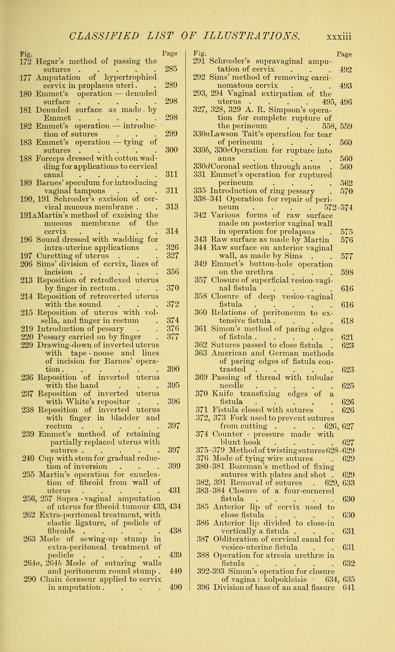 172 Hegar's method of passing the sutures 285 177 Amputation of hypertrophied cervix in proplasus uteri. . 289 180 Emmet's operation — denuded surface ..... 298 181 Denuded surface as made by Emmet ..... 298 182 Emmet's operation — introduc- tion of sutures . . . 299 183 Emmet's operation — tying of sutures 300 188 Forceps dressed with cotton wad- ding for applications to cervical canal ..... 311 189 Barnes' speculum for introducing vaginal tampons . . . 311 190, 191 Schroeder's excision of cer- vical mucous membrane . . 313 19lAMartin's method of excising the mucous membrane of the cervix ..... 314 196 Sound dressed with wadding for intra-uterine applications . 326 197 Curetting of uterus . . .327 206 Sims' division of cervix, lines of incision ..... 356 213 Reposition of retroflexed uterus by finger in rectum . . . 370 214 Reposition of retroverted uterus with the sound . . . 372 215 Reposition of uterus with vol- sella, and finger in rectum . 374 219 Introduction of pessary . . 376 220 Pessary carried on by finger . 377 229 Drawing-down of inverted uterus with tape - noose and lines of incision for Barnes' opera- tion 390 236 Reposition of inverted uterus with the hand . . . 395 237 Reposition of inverted uterus with White's repositor . . 396 238 Reposition of inverted uterus with finger in bladder and rectum 397 239 Emmet's method of retaining partially replaced uterus with sutures ..... 397 240 Cup with stem for gradual reduc- tion of inversion . . . 399 255 Martin's operation for enuclea- tion of fibroid from wall of uterus ..... 431 256, 257 Supra - vaginal amputation of uterus for fibroid tumour 433, 434 262 Extra-peritoneal treatment, with elastic ligature, of pedicle of fibroids . _ . . . .438 263 Mode of sewing-up stump in extra-peritoneal treatment of pedicle 439 264a, 2646 Mode of suturing walls and peritoneum round stump . 440 290 Chain ecraseur applied to cervix in amputation.... 490 fig. Page 291 Schroeder's supravaginal ampu- tation of cervix . . . 492 292 Sims' method of removing carci- nomatous cervix . . . 493 293, 294 Vaginal extirpation of the uterus .... 495, 496 327, 328, 329 A. R. Simpson's opera- tion for complete rupture of the perineum . . 558, 559 330«Lawson Tait's operation for tear of perineum .... 560 3306, 330eOperation for rupture into anus 560 330cZCoronal section through anus . 560 331 Emmet's operation for ruptured perineum .... 562 335 Introduction of ring pessary . 570 338-341 Operation for repair of peri- neum .... 572-574 342 Various forms of raw surface made on posterior vaginal wall in operation for prolapsus . 575 343 Raw surface as made by Martin 576 344 Raw surface on anterior vaginal wall, as made by Sims . . 577 349 Emmet's button-hole operation on the urethra . . . 598 357 Closure of superficial vesico-vagi- nal fistula .... 616 358 Closure of deep vesico-vaginal fistula 616 360 Relations of peritoneum to ex- tensive fistula .... 618 361 Simon's method of paring edges of fistula 621 362 Sutures passed to close fistula . 623 363 American and German methods of paring edges of fistula con- trasted 623 369 Passing of thread with tubular needle 625 370 Knife transfixing edges of a fistula 626 371 Fistula closed with sutures . 626 372, 373 Fork used to prevent sutures from cutting . . . 626, 627 374 Counter - pressure made with blunt hook .... 627 375-379 Method of twisting sutures 628-629 376 Mode of tying wire sutures . 629 380-381 Bozeman's method of fixing sutures with plates and shot . 629 382, 391 Removal of sutures . 629, 633 383-384 Closure of a four-cornered fistula 630 385 Anterior lip of cervix used to close fistula .... 630 386 Anterior lip divided to close-in vertically a fisttda . . . 631 387 Obliteration of cervical canal for vesico-uterine fistula . . 631 388 Operation for atresia urethras in fistula 632 392-393 Simon's operation for closure of vagina : kolpokleisis 634, 635 396 Division of base of an anal fissure 641