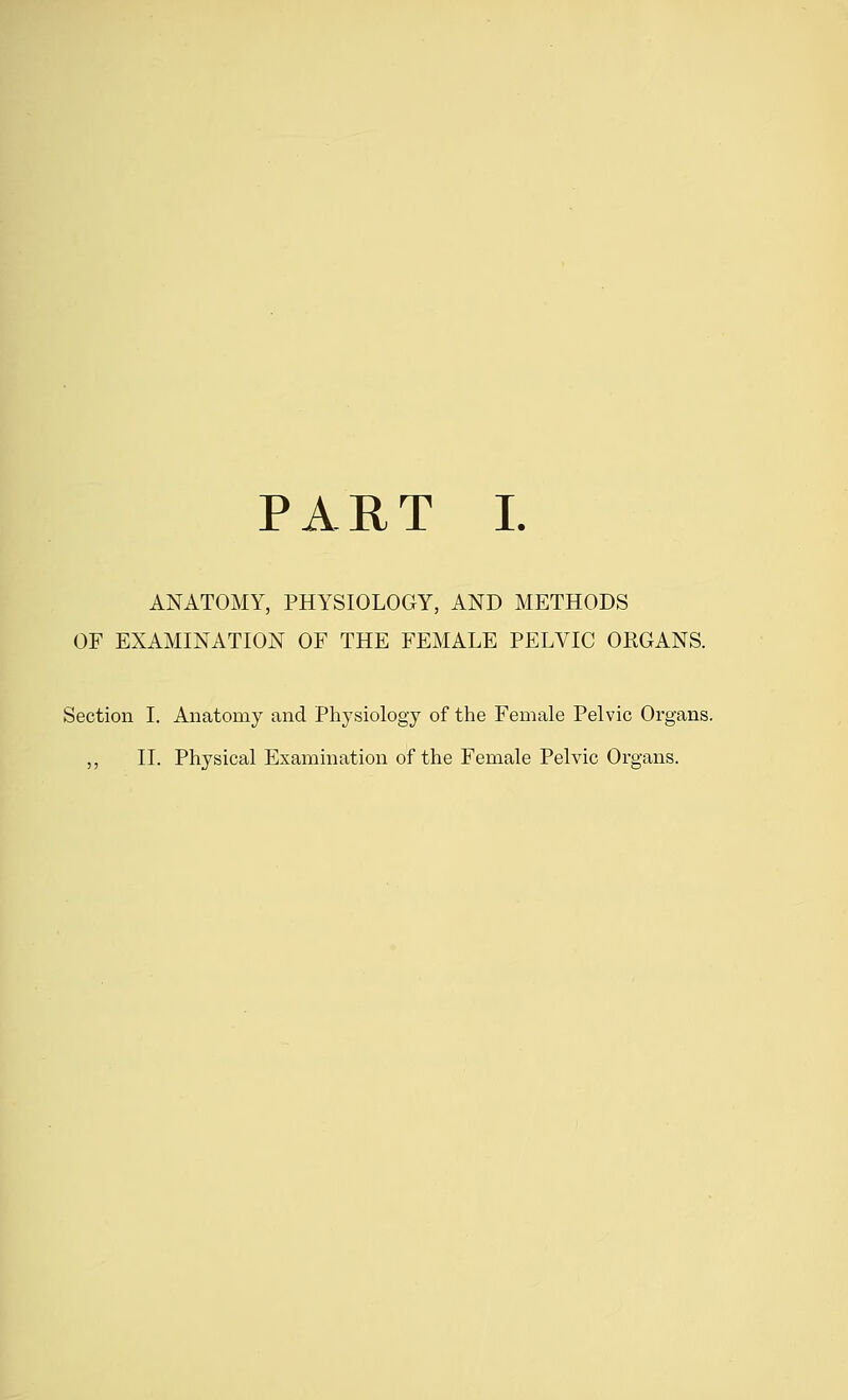 PART I. ANATOMY, PHYSIOLOGY, AND METHODS OF EXAMINATION OF THE FEMALE PELVIC ORGANS. Section I. Anatomy and Physiology of the Female Pelvic Organs. ,, II. Physical Examination of the Female Pelvic Organs.