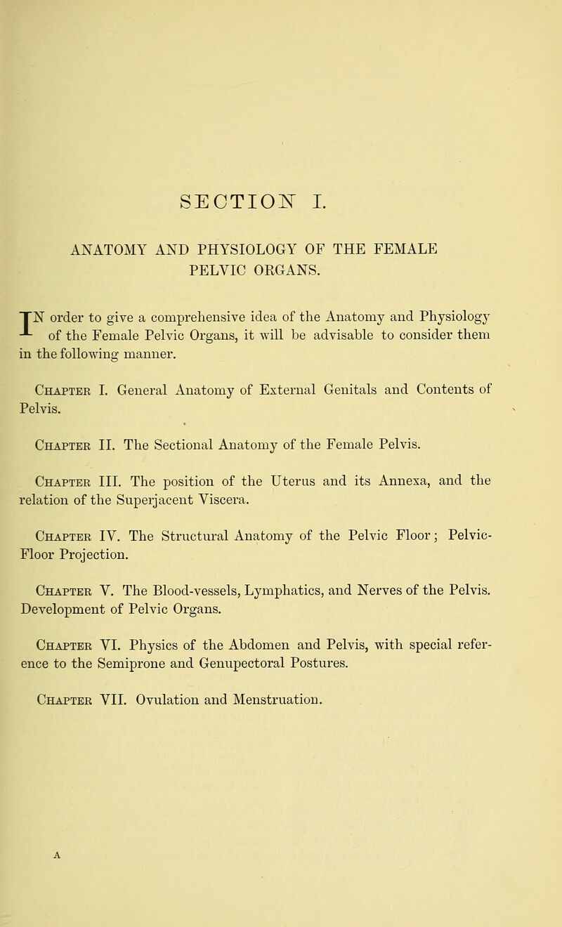 ANATOMY AND PHYSIOLOGY OF THE FEMALE PELVIC ORGANS. TN order to give a comprehensive idea of the Anatomy and Physiology ■*- of the Female Pelvic Organs, it will be advisable to consider them in the following manner. Chapter I. General Anatomy of External Genitals and Contents of Pelvis. Chapter II. The Sectional Anatomy of the Female Pelvis. Chapter III. The position of the Uterus and its Annesa, and the relation of the Superjacent Viscera. Chapter IV. The Structural Anatomy of the Pelvic Floor; Pelvic- Floor Projection. Chapter V. The Blood-vessels, Lymphatics, and Nerves of the Pelvis. Development of Pelvic Organs. Chapter VI. Physics of the Abdomen and Pelvis, with special refer- ence to the Semiprone and Genupectoral Postures. Chapter VII. Ovulation and Menstruation.