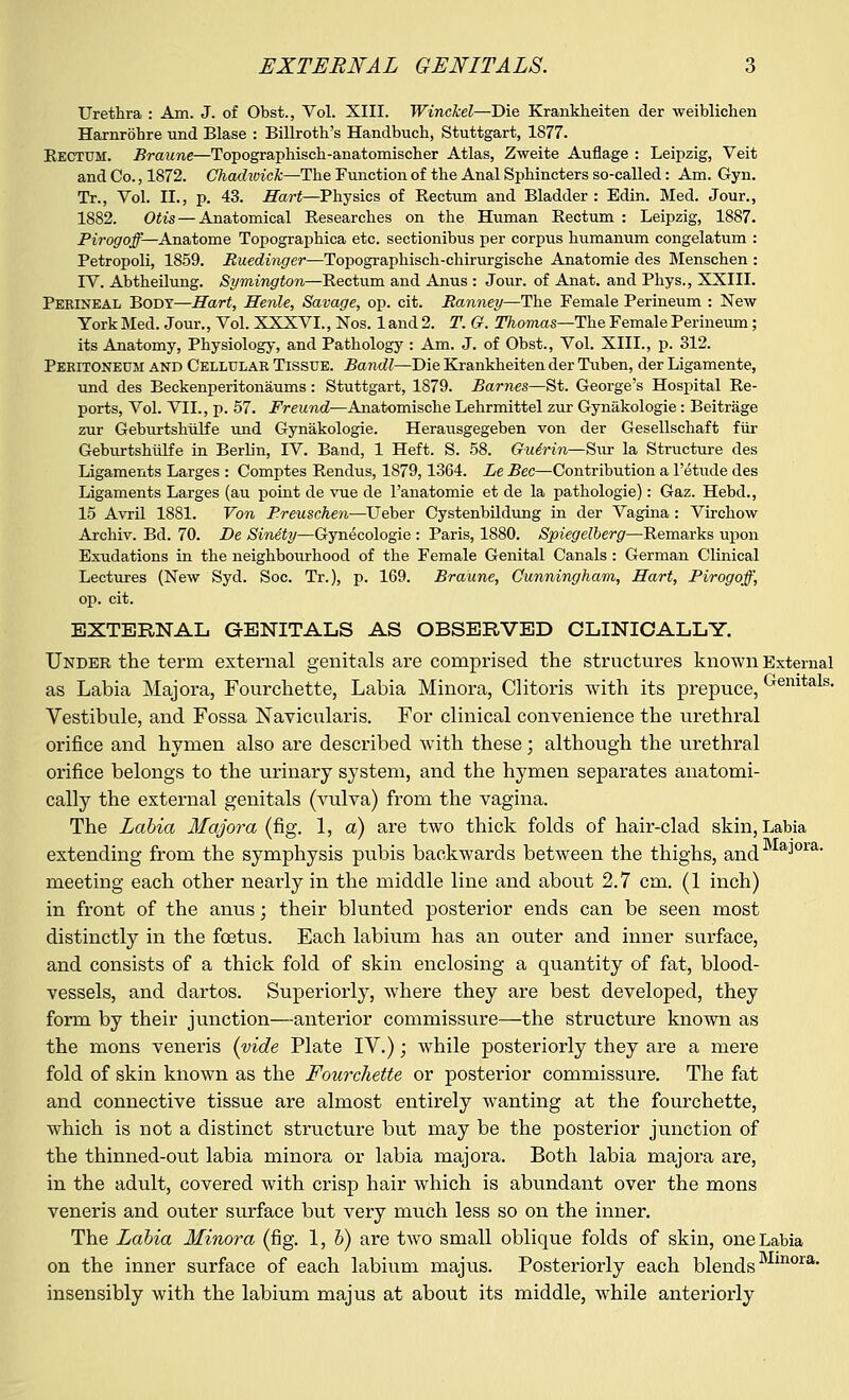 Urethra : Am. J. of Obst., Vol. XIII. Winckel—Die Krankheiten der weiblichen Harnrbbre und Blase : Billrotb's Handbucb, Stuttgart, 1877. Eectum. Braune—Topographiscb-anatomiscber Atlas, Zweite Auflage : Leipzig, Veit and Co., 1872. Chadzvick—Tbe Function of tbe Anal Spbincters so-called: Am. Gyn. Tr., Vol. II., p. 43. Hart—Pbysics of Rectum and Bladder : Edin. Med. Jour., 1882. Otis— Anatomical Researches on the Human Rectum : Leipzig, 1887. Pirogoff— Anatome Topographica etc. sectionibus per corpus bumanum congelatum : Petropoli, 1859. Buedingei—Topographisch-chirurgische Anatomie des Menschen : IV. Abtheilung. Symington—Rectum and Anus : Jour, of Anat. and Phys., XXIII. Perineal Body—Hart, Henle, Savage, op. cit. Ranney—The Female Perineum : New York Med. Jour., Vol. XXXVI., Nos. 1 and 2. T. G. Thomas—The Female Perineum; its Anatomy, Physiology, and Pathology : Am. J. of Obst., Vol. XIII., p. 312. Peritoneum and Cellular Tissue. Bandl—Die Krankheiten der Tuben, der Ligamente, und des Beckenperitonaums: Stuttgart, 1879. Barnes—St. George's Hospital Re- ports, Vol. VII., p. 57. .Framd—Anatomische Lehrmittel zur Gynakologie: Beitrage zur Geburtsbiilfe und Gynakologie. Herausgegeben von der Gesellschaft fur Geburtshiilfe in Berlin, IV. Band, 1 Heft. S. 58. Guirin—Sur la Structure des Ligaments Larges : Comptes Rendus, 1879,1364. Le Bee—Contribution a l'etude des Ligaments Larges (au point de vue de l'anatomie et de la pathologie): Gaz. Hebd., 15 Avril 1881. Von Breuschen—Ueber Cystenbildung in der Vagina: Vircbow Archiv. Bd. 70. De Sinety—Gynecologie : Paris, 1880. Spiegelberg—Remarks upon Exudations in the neighbourhood of the Female Genital Canals : German Clinical Lectures (New Syd. Soc. Tr.), p. 169. Braune, Cunningham, Hart, Pirogoff, op. cit. EXTERNAL GENITALS AS OBSERVED CLINICALLY. Under the term external genitals are comprised the structures known External as Labia Majora, Fourchette, Labia Minora, Clitoris with its prepuce, ^emtals- Vestibule, and Fossa Naviculars. For clinical convenience the urethral orifice and hymen also are described with these; although the urethral orifice belongs to the urinary system, and the hymen separates anatomi- cally the external genitals (vulva) from the vagina. The Labia Majora (fig. 1, a) are two thick folds of hair-clad skin, Labia extending from the symphysis pubis backwards between the thighs, and a;iora' meeting each other nearly in the middle line and about 2.7 cm. (1 inch) in front of the anus; their blunted posterior ends can be seen most distinctly in the foetus. Each labium has an outer and inner surface, and consists of a thick fold of skin enclosing a quantity of fat, blood- vessels, and dartos. Superiorly, where they are best developed, they form by their junction—anterior commissure—the structure known as the mons veneris (vide Plate IV.); while posteriorly they are a mere fold of skin known as the Fourchette or posterior commissure. The fat and connective tissue are almost entirely wanting at the fourchette, which is not a distinct structure but may be the posterior junction of the thinned-out labia minora or labia majora. Both labia majora are, in the adult, covered with crisp hair which is abundant over the mons veneris and outer surface but very much less so on the inner. The Labia Minora (fig. 1, b) are two small oblique folds of skin, one Labia on the inner surface of each labium majus. Posteriorly each blends ora# insensibly with the labium majus at about its middle, while anteriorly