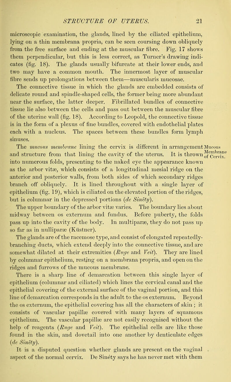 microscopic examination, the glands, lined by the ciliated epithelium, lying on a thin membrana propria, can be seen coursing down obliquely from the free surface and ending at the muscular fibre. Fig. 17 shows them perpendicular, but this is less correct, as Turner's drawing indi- cates (fig. 18). The glands usually bifurcate at their lower ends, and two may have a common mouth. The innermost layer of muscular fibre sends up prolongations between them—muscularis mucosae. The connective tissue in which the glands are embedded consists of delicate round and spindle-shaped cells, the former being more abundant near the surface, the latter deeper. Fibrillated bundles of connective tissue lie also between the cells and pass out between the muscular fibre of the uterine wall (fig. 18). According to Leopold, the connective tissue is in the form of a plexus of fine bundles, covered with endothelial plates each with a nucleus. The spaces between these bundles form lymph sinuses. The mucous membrane lining the cervix is different in arrangement Mucous and structure from that lining the cavity of the uterus. It is thrown ofe^r^je into numerous folds, presenting to the naked eye the appearance known as the arbor vitae, which consists of a longitudinal mesial ridge on the anterior and posterior walls, from both sides of which secondary ridges branch off obliquely. It is lined throughout with a single layer of epithelium (fig. 19), which is ciliated on the elevated portion of the ridges, but is columnar in the depressed portions (de Sinety). The upper boundary of the arbor vitae varies. The boundary lies about midway between os externum and fundus. Before puberty, the folds pass up into the cavity of the body. In multipara?, they do not pass up so far as in nulliparae (Kiistner). The glands are of the racemose type, and consist of elongated repeatedly- branching ducts, which extend deeply into the connective tissue, and are somewhat dilated at their extremities (Ruge and Veit). They are lined by columnar epithelium, resting on a membrana propria, and open on the ridges and furrows of the mucous membrane. There is a sharp line of demarcation between this single layer of epithelium (columnar and ciliated) which lines the cervical canal and the epithelial covering of the external surface of the vaginal portion, and this line of demarcation corresponds in the adult to the os externum. Beyond the os externum, the epithelial covering has all the characters of skin ; it consists of vascular papillae covered with many layers of squamous epithelium. The vascular papillae are not easily recognised without the help of reagents {Ruge and Veit). The epithelial cells are like those found in the skin, and dovetail into one another by denticulate edges (de Sinety). It is a disputed question whether glands are present on the vaginal . aspect of the normal cervix. De Sinety says he has never met with them