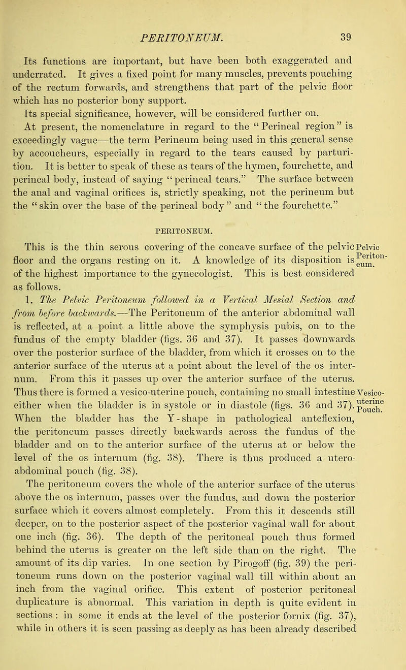 Its functions are important, but have been both exaggerated and underrated. It gives a fixed point for many muscles, prevents pouching of the rectum forwards, and strengthens that part of the pelvic floor which has no posterior bony support. Its special significance, however, will be considered further on. At present, the nomenclature in regard to the  Perineal region is exceedingly vague—the term Perineum being used in this general sense by accoucheurs, especially in regard to the tears caused by parturi- tion. It is better to speak of these as tears of the hymen, fourchette, and perineal body, instead of saying perineal tears. The surface between the anal and vaginal orifices is, strictly speaking, not the perineum but the skin over the base of the perineal body and the fourchette. PERITONEUM. This is the thin serous covering of the concave surface of the pelvic Pelvic floor and the organs resting on it. A knowledge of its disposition isei^ on of the highest importance to the gynecologist. This is best considered as follows. 1. The Pelvic Peritoneum followed in a Vertical Mesial Section and from before backwards.—The Peritoneum of the anterior abdominal wall is reflected, at a point a little above the symphysis pubis, on to the fundus of the empty bladder (figs. 36 and 37). It passes downwards over the posterior surface of the bladder, from which it crosses on to the anterior surface of the uterus at a point about the level of the os inter- num. From this it passes up over the anterior surface of the uterus. Thus there is formed a vesico-uterine pouch, containing no small intestine Vesico- either when the bladder is in systole or in diastole (figs. 36 and 37).p^£e When the bladder has the Y-shape in pathological anteflexion, the peritoneum passes directly backwards across the fundus of the bladder and on to the anterior surface of the litems at or below the level of the os internum (fig. 38). There is thus produced a utero- abdominal pouch (fig. 38). The peritoneum covers the whole of the anterior surface of the uterus above the os internum, passes over the fundus, and down the posterior surface which it covers almost completely. From this it descends still deeper, on to the posterior aspect of the posterior vaginal wall for about one inch (fig. 36). The depth of the peritoneal pouch thus formed behind the uterus is greater on the left side than on the right. The amount of its dip varies. In one section by Pirogoff (fig. 39) the peri- toneum runs down on the posterior vaginal wall till within about an inch from the vaginal orifice. This extent of posterior peritoneal duplicature is abnormal. This variation in depth is quite evident in sections : in some it ends at the level of the posterior fornix (fig. 37), while in others it is seen passing as deeply as has been already described
