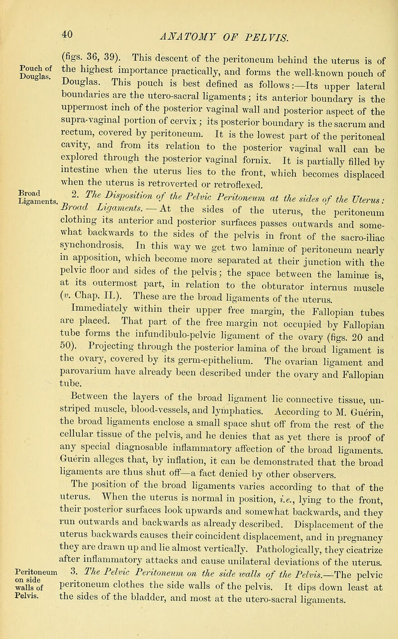 (figs. 36, 39). This descent of the peritoneum behind the uterus is of Douglaf the hi§'hest importance practically, and forms the well-known pouch of Douglas. This pouch is best defined as follows:—Its upper lateral boundaries are the utero-sacral ligaments; its anterior boundary is the uppermost inch of the posterior vaginal wall and posterior aspect of the supra-vaginal portion of cervix ; its posterior boundary is the sacrum and rectum, covered by peritoneum. It is the lowest part of the peritoneal cavity, and from its relation to the posterior vaginal wall can be explored through the posterior vaginal fornix. It is partially filled by intestine when the uterus lies to the front, which becomes displaced when the uterus is retroverted or retroflexed. Sgaments ^ T1 DisPosition °f ^e Pelvic Peritoneum at the sides of the Uterus: Broad Ligaments.— At the sides of the uterus, the peritoneum clothing its anterior and posterior surfaces passes outwards and some- what backwards to the sides of the pelvis in front of the sacro-iliac synchondrosis. In this way we get two lamina of peritoneum nearly m apposition, which become more separated at their junction with the pelvic floor and sides of the pelvis; the space between the laminaa is, at its outermost part, in relation to the obturator internus muscle (v. Chap. II.). These are the broad ligaments of the uterus. Immediately within their upper free margin, the Fallopian tubes are placed. That part of the free margin not occupied by Fallopian tube forms the infundibulo-pelvic ligament of the ovary (figs. 20 and 50). Projecting through the posterior lamina of the broad ligament is the ovary, covered by its germ-epithelium. The ovarian ligament and parovarium have already been described under the ovary and Fallopian tube. Between the layers of the broad ligament lie connective tissue, un- striped muscle, blood-vessels, and lymphatics. According to M. Guerin, the broad ligaments enclose a small space shut off from the rest of the cellular tissue of the pelvis, and he denies that as yet there is proof of any special diagnosable inflammatory affection of the broad ligaments. Guerin alleges that, by inflation, it can be demonstrated that the broad ligaments are thus shut off—a fact denied by other observers. The position of the broad ligaments varies according to that of the uterus. When the uterus is normal in position, i.e., lying to the front, their posterior surfaces look upwards and somewhat backwards, and they run outwards and backwards as already described. Displacement of the uterus backwards causes their coincident displacement, and in pregnancy they are drawn up and lie almost vertically. Pathologically, they cicatrize after inflammatory attacks and cause unilateral deviations of the uterus. Peritoneum 3. The Pelvic Peritoneum on the side ivalls of the Pelvis.—The pelvic walTs of peritoneum clothes the side walls of the pelvis. It dips down least at Pelvis. the sides of the bladder, and most at the utero-sacral ligaments.