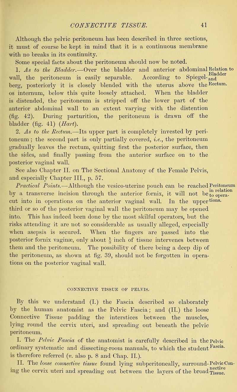 Although the pelvic peritoneum has been described in three sections, it must of course be kept in mind that it is a continuous membrane with no breaks in its continuity. Some special facts about the peritoneum should now be noted. 1. As to the Bladder.—Over the bladder and anterior abdominal Relation to wall, the peritoneum is easily separable. According to Spiegel-an(j berg, posteriorly it is closely blended with the uterus above theRectum- os internum, below this quite loosely attached. When the bladder is distended, the peritoneum is stripped off the lower part of the anterior abdominal wall to an extent varying with the distention (fig. 42). During parturition, the peritoneum is drawn off the bladder (fig. 41) (Hart). 2. As to the Rectum.—Its upper part is completely invested by peri- toneum ; the second part is only partially covered, i.e., the peritoneum gradually leaves the rectum, quitting first the posterior surface, then the sides, and finally passing from the anterior surface on to the posterior vaginal wall. See also Chapter II. on The Sectional Anatomy of the Female Pelvis, and especially Chapter III., p. 57. Practical Points.—Although the vesico-uterine pouch can be reached Peritoneum by a transverse incision through the anterior fornix, it Avill not bet00pera. cut into in operations on the anterior vaginal wall. In the uppertlons< third or so of the posterior vaginal wall the peritoneum may be opened into. This has indeed been done by the most skilful operators, but the risks attending it are not so considerable as usually alleged, especially when asepsis is secured. When the fingers are passed into the posterior fornix vaginae, only about ^ inch of tissue intervenes between them and the peritoneum. The possibility of there being a deep dip of the peritoneum, as shown at fig. 39, should not be forgotten in opera- tions on the posterior vaginal wall. CONNECTIVE TISSUE OF PELVIS. By this we understand (I.) the Fascia described so elaborately by the human anatomist as the Pelvic Fascia; and (II.) the loose Connective Tissue padding the interstices between the muscles, lying round the cervix iiteri, and spreading out beneath the pelvic peritoneum. I. The Pelvic Fascia of the anatomist is carefully described in the Pelvic ordinary systematic and dissecting-room manuals, to which the studentFascia- is therefore referred (v. also p. 8 and Chap. II.). II. The loose connective tissue found lying subperitoneally, surround-Pelvic Con- ing the cervix uteri and spreading out between the layers of the broad Tissue?