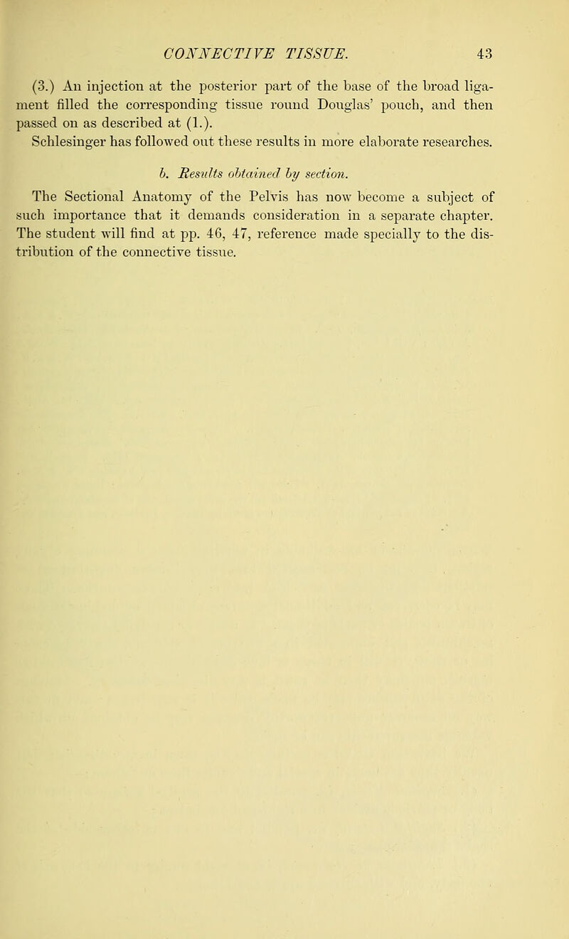 (3.) An injection at the posterior part of the base of the broad liga- ment filled the corresponding tissue round Douglas' pouch, and then passed on as described at (1.). Schlesinger has followed out these results in more elaborate researches. b. Hesiilts obtained by section. The Sectional Anatomy of the Pelvis has now become a subject of such importance that it demands consideration in a separate chapter. The student will find at pp. 46, 47, reference made specially to the dis- tribution of the connective tissue.