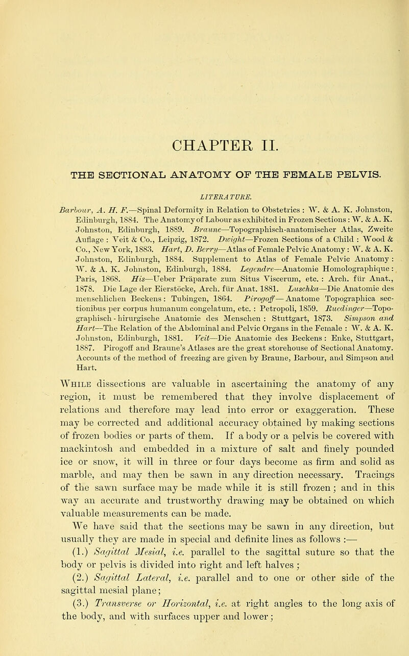 CHAPTER II. THE SECTIONAL ANATOMY OP THE FEMALE PELVIS. LITERA TVKE. Barbour, A. H. F.—Spinal Deformity in Relation to Obstetrics : W. & A. K. Johnston, Edinburgh, 1S84. The Anatomy of Labour as exhibited in Frozen Sections : W. & A. K. Johnston, Edinburgh, 1889. Braune—Topographisch-anatomischer Atlas, Zweite Auflage : Veit & Co., Leipzig, 1872. Dwight—Frozen Sections of a Child : Wood & Co., New York, 1883. Hart, D. Berry—Atlas of Female Pelvic Anatomy: W. & A. K. Johnston, Edinburgh, 1884. Supplement to Atlas of Female Pelvic Anatomy : W. & A. K. Johnston, Edinburgh, 1884. Legendre—Anatomie Homolographique : Paris, 1868. His—Ueber Praparate zum Situs Viscerum, etc. : Arch, fiir Anat., 1878. Die Lage der Eierstocke, Arch, fiir Anat. 1881. Luschka—Die Anatomie des menschlichen Beckens : Tubingen, 1864. Pirogoff—Anatome Topographica sec- tionibus per corpus humanum congelatum, etc. : Petropoli, 1859. Ruedingei—Topo- graphisch -hirurgische Anatomie des Menschen : Stuttgart, 1873. Simpson and Hart—The Relation of the Abdominal and Pelvic Organs in the Female : W. & A. K. Johnston, Edinburgh, 1881. Veit—Die Anatomie des Beckens : Enke, Stuttgart, 1887. Pirogoff and Braune's Atlases are the great storehouse of Sectional Anatomy. Accounts of the method of freezing are given by Braune, Barbour, and Simpson and Hart. While dissections are valuable in ascertaining the anatomy of any region, it must be remembered that they involve displacement of relations and therefore may lead into error or exaggeration. These may be corrected and additional accuracy obtained by making sections of frozen bodies or parts of them. If a body or a pelvis be covered with mackintosh and embedded in a mixture of salt and finely pounded ice or snow, it will in three or four days become as firm and solid as marble, and may then be sawn in any direction necessary. Tracings of the sawn surface may be made while it is still frozen; and in this way an accurate and trustworthy drawing may be obtained on which valuable measurements can be made. We have said that the sections may be sawn in any direction, but usually they are made in special and definite lines as follows :— (1.) Sagittal Mesial, i.e. parallel to the sagittal suture so that the body or pelvis is divided into right and left halves; (2.) Sagittal Lateral, i.e. parallel and to one or other side of the sagittal mesial plane; (3.) Transverse or Horizontal, i.e. at right angles to the long axis of the body, and with surfaces upper and lower;