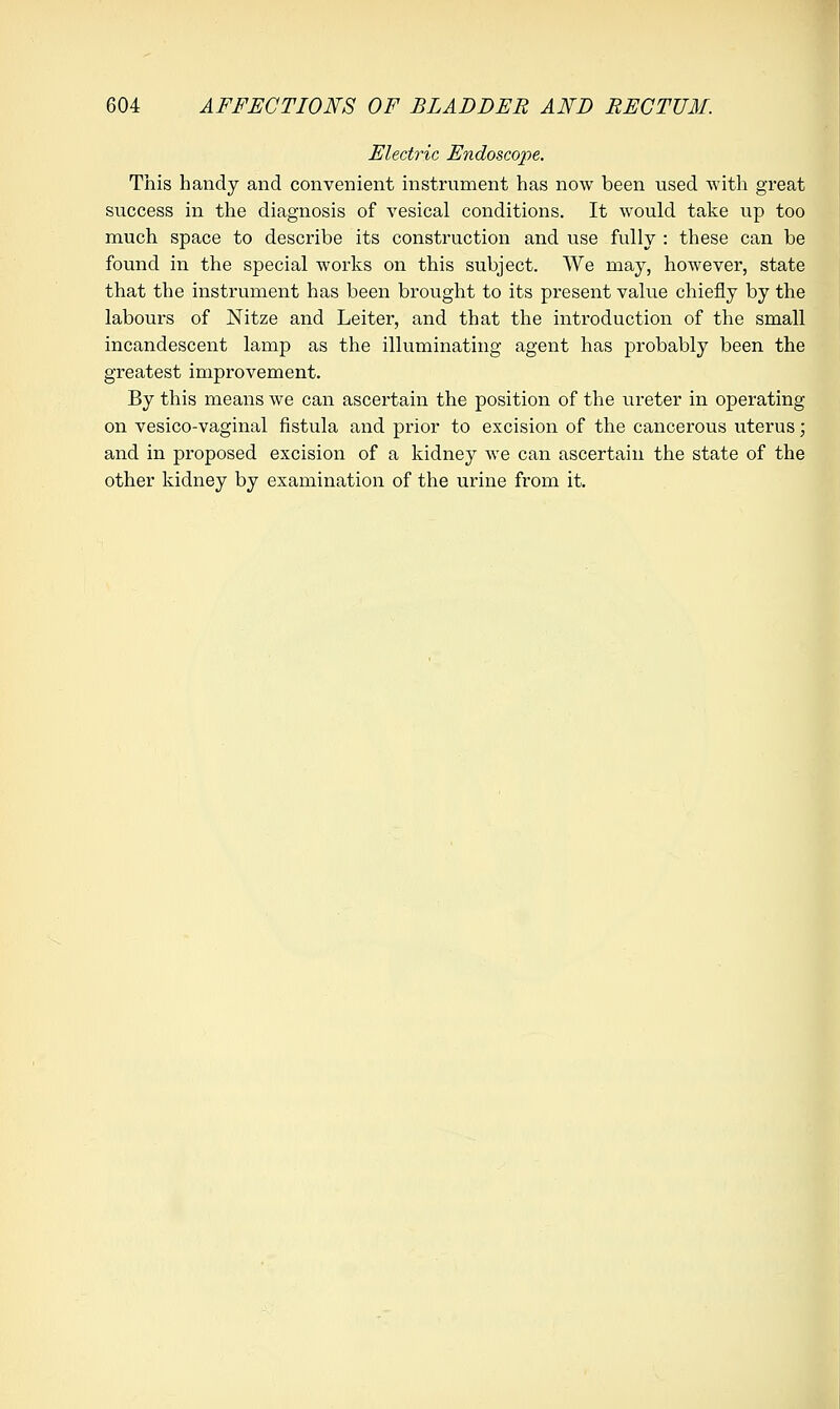 Electric Endoscope. This handy and convenient instrument has now been used with great success in the diagnosis of vesical conditions. It would take up too much space to describe its construction and use fully : these can be found in the special works on this subject. We may, however, state that the instrument has been brought to its present value chiefly by the labours of Nitze and Leiter, and that the introduction of the small incandescent lamp as the illuminating agent has probably been the greatest improvement. By this means we can ascertain the position of the ureter in operating on vesico-vaginal fistula and prior to excision of the cancerous uterus; and in proposed excision of a kidney we can ascertain the state of the other kidney by examination of the urine from it.
